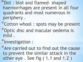 *Dot : blot and flamed- shaped
haemorrhages are present in all four
quadrants and most numerous in
periphery .
*Cotton whool : spots may be present
*Optic disc and macular oedema is
mild .
*Investigation :
*Are carried out to find out the cause
to prevent the similar attack in the
other eye . See fig ( 1.1 and 1.2 )
 