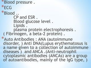 *Blood pressure .
*ECG
*Blood ..
CP and ESR .
Blood glucose level .
Lipids .
plasma protein electrophoresis .
( Fibrinogen, a beta-2 protein) .
*Auto Antibodies : ANA (autoimmune
disorder, ) Anti DNA(Lupus erythematosus is
a name given to a collection of autoimmune
diseases ) and ANCA .(Anti-neutrophil
cytoplasmic antibodies (ANCAs) are a group
of autoantibodies, mainly of the IgG type, )
 