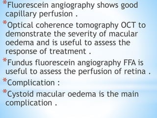 *Fluorescein angiography shows good
capillary perfusion .
*Optical coherence tomography OCT to
demonstrate the severity of macular
oedema and is useful to assess the
response of treatment .
*Fundus fluorescein angiography FFA is
useful to assess the perfusion of retina .
*Complication :
*Cystoid macular oedema is the main
complication .
 