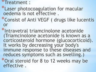 *Treatment :
*Laser photocoagulation for macular
oedema is not effective .
*Consist of Anti VEGF ( drugs like lucentis
or
*Intravetral triamcinolone acetonide
(Triamcinolone acetonide is known as a
corticosteroid hormone (glucocorticoid).
It works by decreasing your body's
immune response to these diseases and
reduces symptoms such as swelling.)
*Oral steroid for 8 to 12 weeks may be
effective .
 