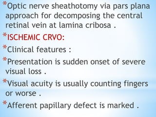 *Optic nerve sheathotomy via pars plana
approach for decomposing the central
retinal vein at lamina cribosa .
*ISCHEMIC CRVO:
*Clinical features :
*Presentation is sudden onset of severe
visual loss .
*Visual acuity is usually counting fingers
or worse .
*Afferent papillary defect is marked .
 