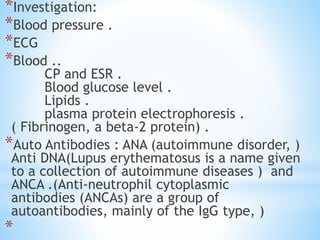 *Investigation:
*Blood pressure .
*ECG
*Blood ..
CP and ESR .
Blood glucose level .
Lipids .
plasma protein electrophoresis .
( Fibrinogen, a beta-2 protein) .
*Auto Antibodies : ANA (autoimmune disorder, )
Anti DNA(Lupus erythematosus is a name given
to a collection of autoimmune diseases ) and
ANCA .(Anti-neutrophil cytoplasmic
antibodies (ANCAs) are a group of
autoantibodies, mainly of the IgG type, )
*
 