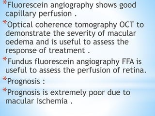 *Fluorescein angiography shows good
capillary perfusion .
*Optical coherence tomography OCT to
demonstrate the severity of macular
oedema and is useful to assess the
response of treatment .
*Fundus fluorescein angiography FFA is
useful to assess the perfusion of retina.
*Prognosis :
*Prognosis is extremely poor due to
macular ischemia .
 