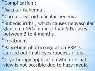*Complication :
*Macular ischemia .
*Chronic cystoid macular oedema.
*Rubeois iridis , which causes neovascular
glaucoma NVG in more than 50% cases
between 2 to 4 months .
*Treatment:
*Panretinal photocoagulation PRP is
carried out in all eyes rubeosis iridis .
*Cryotherapy application when retinal
view is not possible due to hazy media .
 