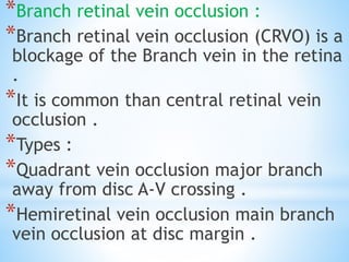 *Branch retinal vein occlusion :
*Branch retinal vein occlusion (CRVO) is a
blockage of the Branch vein in the retina
.
*It is common than central retinal vein
occlusion .
*Types :
*Quadrant vein occlusion major branch
away from disc A-V crossing .
*Hemiretinal vein occlusion main branch
vein occlusion at disc margin .
 