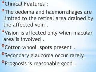 *Clinical Features :
*The oedema and haemorrahages are
limited to the retinal area drained by
the affected vein .
*Vision is affected only when macular
area is involved .
*Cotton whool spots present .
*Secondary glaucoma occur rarely.
*Prognosis is reasonable good .
 