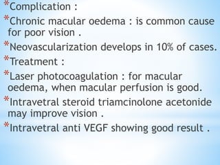 *Complication :
*Chronic macular oedema : is common cause
for poor vision .
*Neovascularization develops in 10% of cases.
*Treatment :
*Laser photocoagulation : for macular
oedema, when macular perfusion is good.
*Intravetral steroid triamcinolone acetonide
may improve vision .
*Intravetral anti VEGF showing good result .
 