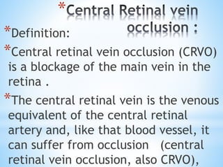 *
*Definition:
*Central retinal vein occlusion (CRVO)
is a blockage of the main vein in the
retina .
*The central retinal vein is the venous
equivalent of the central retinal
artery and, like that blood vessel, it
can suffer from occlusion (central
retinal vein occlusion, also CRVO),
 