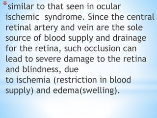 *similar to that seen in ocular
ischemic syndrome. Since the central
retinal artery and vein are the sole
source of blood supply and drainage
for the retina, such occlusion can
lead to severe damage to the retina
and blindness, due
to ischemia (restriction in blood
supply) and edema(swelling).
 