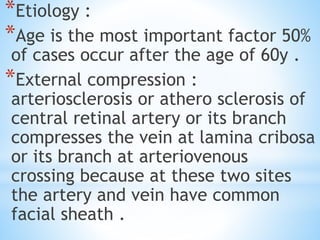 *Etiology :
*Age is the most important factor 50%
of cases occur after the age of 60y .
*External compression :
arteriosclerosis or athero sclerosis of
central retinal artery or its branch
compresses the vein at lamina cribosa
or its branch at arteriovenous
crossing because at these two sites
the artery and vein have common
facial sheath .
 