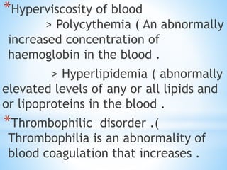 *Hyperviscosity of blood
> Polycythemia ( An abnormally
increased concentration of
haemoglobin in the blood .
> Hyperlipidemia ( abnormally
elevated levels of any or all lipids and
or lipoproteins in the blood .
*Thrombophilic disorder .(
Thrombophilia is an abnormality of
blood coagulation that increases .
 