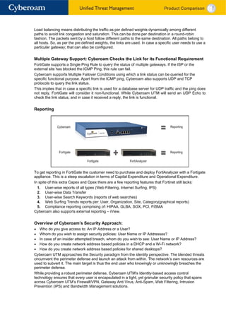 Load balancing means distributing the traffic as per defined weights dynamically among different
paths to avoid link congestion and saturation. This can be done per destination in a round-robin
fashion. The packets sent by a host follow different paths to the same destination. All paths belong to
all hosts. So, as per the pre defined weights, the links are used. In case a specific user needs to use a
particular gateway; that can also be configured.


Multiple Gateway Support: Cyberoam Checks the Link for its Functional Requirement
FortiGate supports a Single Ping Rule to query the status of multiple gateways. If the ISP or the
external site has blocked the ICMP Ping, this rule can fail.
Cyberoam supports Multiple Failover Conditions using which a link status can be queried for the
specific functional purpose. Apart from the ICMP ping, Cyberoam also supports UDP and TCP
protocols to query the link status.
This implies that in case a specific link is used for a database server for UDP traffic and the ping does
not reply, FortiGate will consider it non-functional. While Cyberoam UTM will send an UDP Echo to
check the link status, and in case it received a reply, the link is functional.


Reporting




To get reporting in FortiGate the customer need to purchase and deploy FortiAnalyzer with a Fortigate
appliance. This is a steep escalation in terms of Capital Expenditure and Operational Expenditure.
In spite of this extra Capex and Opex there are a few reporting features that Fortinet still lacks:
  1. User-wise reports of all types (Web Filtering, Internet Surfing, IPS)
  2. User-wise Data Transfer
  3. User-wise Search Keywords (reports of web searches)
  4. Web Surfing Trends reports per: User, Organization, Site, Category(graphical reports)
  5. Compliance reporting comprising of: HIPAA, GLBA, SOX, PCI, FISMA
Cyberoam also supports external reporting – iView.


Overview of Cyberoam’s Security Approach:
• Who do you give access to: An IP Address or a User?
• Whom do you wish to assign security policies: User Name or IP Addresses?
• In case of an insider attempted breach, whom do you wish to see: User Name or IP Address?
• How do you create network address based policies in a DHCP and a Wi-Fi network?
• How do you create network address based policies for shared desktops?
Cyberoam UTM approaches the Security paradigm from the identity perspective. The blended threats
circumvent the perimeter defense and launch an attack from within. The network’s own resources are
used to subvert it. The main target is thus the end user who knowingly or unknowingly breaches the
perimeter defense.
While providing a robust perimeter defense, Cyberoam UTM’s Identity-based access control
technology ensures that every user is encapsulated in a tight, yet granular security policy that spans
across Cyberoam UTM’s Firewall/VPN, Gateway Anti Virus, Anti-Spam, Web Filtering, Intrusion
Prevention (IPS) and Bandwidth Management solutions.
 