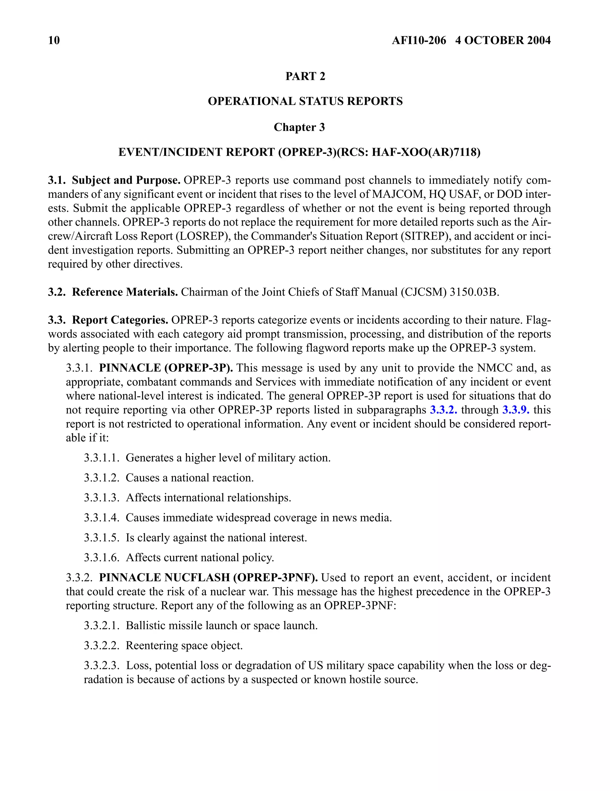 10 AFI10-206 4 OCTOBER 2004 
PART 2 
OPERATIONAL STATUS REPORTS 
Chapter 3 
EVENT/INCIDENT REPORT (OPREP-3)(RCS: HAF-XOO(AR)7118) 
3.1. Subject and Purpose. OPREP-3 reports use command post channels to immediately notify com-manders 
of any significant event or incident that rises to the level of MAJCOM, HQ USAF, or DOD inter-ests. 
Submit the applicable OPREP-3 regardless of whether or not the event is being reported through 
other channels. OPREP-3 reports do not replace the requirement for more detailed reports such as the Air-crew/ 
Aircraft Loss Report (LOSREP), the Commander's Situation Report (SITREP), and accident or inci-dent 
investigation reports. Submitting an OPREP-3 report neither changes, nor substitutes for any report 
required by other directives. 
3.2. Reference Materials. Chairman of the Joint Chiefs of Staff Manual (CJCSM) 3150.03B. 
3.3. Report Categories. OPREP-3 reports categorize events or incidents according to their nature. Flag-words 
associated with each category aid prompt transmission, processing, and distribution of the reports 
by alerting people to their importance. The following flagword reports make up the OPREP-3 system. 
3.3.1. PINNACLE (OPREP-3P). This message is used by any unit to provide the NMCC and, as 
appropriate, combatant commands and Services with immediate notification of any incident or event 
where national-level interest is indicated. The general OPREP-3P report is used for situations that do 
not require reporting via other OPREP-3P reports listed in subparagraphs 3.3.2. through 3.3.9. this 
report is not restricted to operational information. Any event or incident should be considered report-able 
if it: 
3.3.1.1. Generates a higher level of military action. 
3.3.1.2. Causes a national reaction. 
3.3.1.3. Affects international relationships. 
3.3.1.4. Causes immediate widespread coverage in news media. 
3.3.1.5. Is clearly against the national interest. 
3.3.1.6. Affects current national policy. 
3.3.2. PINNACLE NUCFLASH (OPREP-3PNF). Used to report an event, accident, or incident 
that could create the risk of a nuclear war. This message has the highest precedence in the OPREP-3 
reporting structure. Report any of the following as an OPREP-3PNF: 
3.3.2.1. Ballistic missile launch or space launch. 
3.3.2.2. Reentering space object. 
3.3.2.3. Loss, potential loss or degradation of US military space capability when the loss or deg-radation 
is because of actions by a suspected or known hostile source. 
 