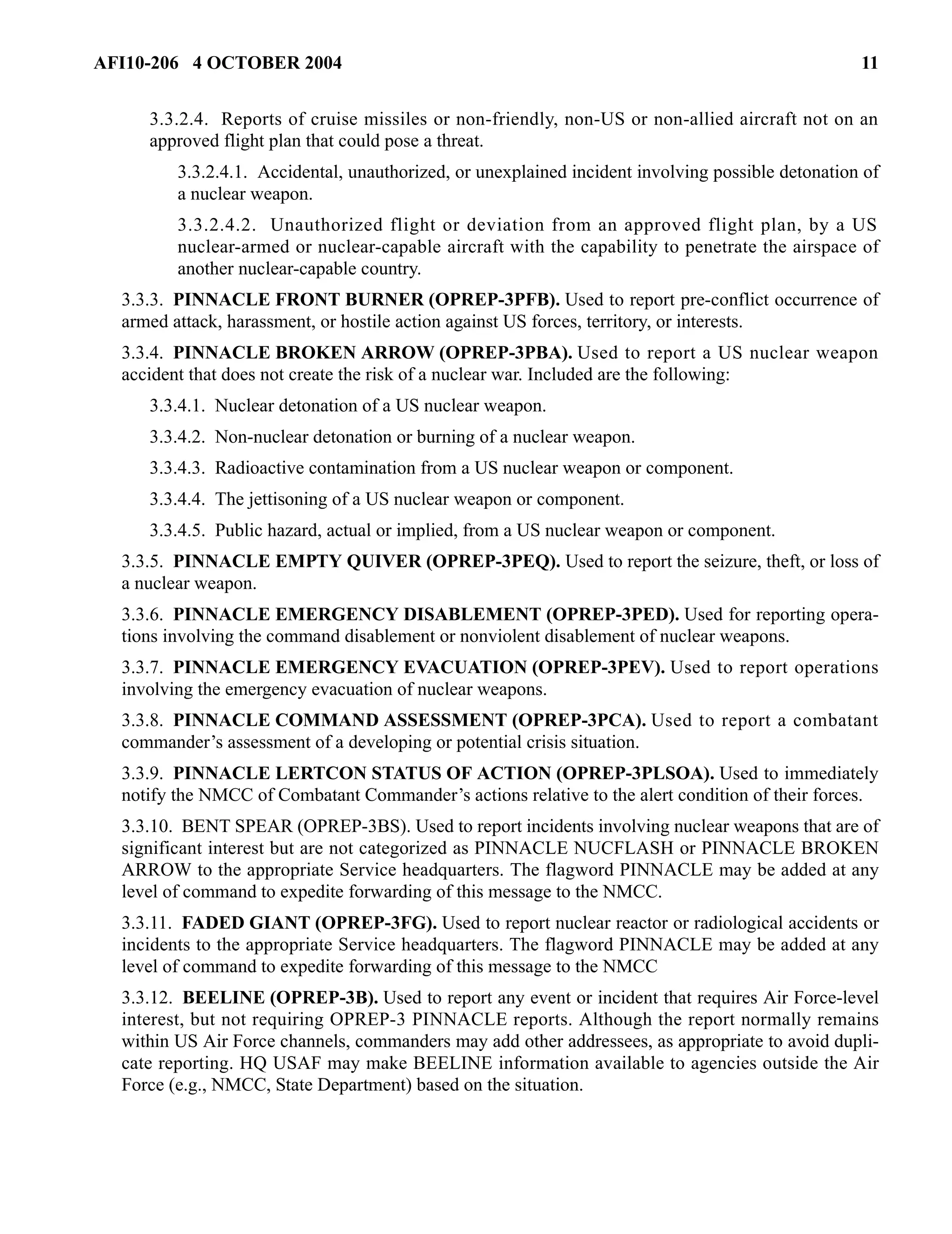 AFI10-206 4 OCTOBER 2004 11 
3.3.2.4. Reports of cruise missiles or non-friendly, non-US or non-allied aircraft not on an 
approved flight plan that could pose a threat. 
3.3.2.4.1. Accidental, unauthorized, or unexplained incident involving possible detonation of 
a nuclear weapon. 
3.3.2.4.2. Unauthorized flight or deviation from an approved flight plan, by a US 
nuclear-armed or nuclear-capable aircraft with the capability to penetrate the airspace of 
another nuclear-capable country. 
3.3.3. PINNACLE FRONT BURNER (OPREP-3PFB). Used to report pre-conflict occurrence of 
armed attack, harassment, or hostile action against US forces, territory, or interests. 
3.3.4. PINNACLE BROKEN ARROW (OPREP-3PBA). Used to report a US nuclear weapon 
accident that does not create the risk of a nuclear war. Included are the following: 
3.3.4.1. Nuclear detonation of a US nuclear weapon. 
3.3.4.2. Non-nuclear detonation or burning of a nuclear weapon. 
3.3.4.3. Radioactive contamination from a US nuclear weapon or component. 
3.3.4.4. The jettisoning of a US nuclear weapon or component. 
3.3.4.5. Public hazard, actual or implied, from a US nuclear weapon or component. 
3.3.5. PINNACLE EMPTY QUIVER (OPREP-3PEQ). Used to report the seizure, theft, or loss of 
a nuclear weapon. 
3.3.6. PINNACLE EMERGENCY DISABLEMENT (OPREP-3PED). Used for reporting opera-tions 
involving the command disablement or nonviolent disablement of nuclear weapons. 
3.3.7. PINNACLE EMERGENCY EVACUATION (OPREP-3PEV). Used to report operations 
involving the emergency evacuation of nuclear weapons. 
3.3.8. PINNACLE COMMAND ASSESSMENT (OPREP-3PCA). Used to report a combatant 
commander’s assessment of a developing or potential crisis situation. 
3.3.9. PINNACLE LERTCON STATUS OF ACTION (OPREP-3PLSOA). Used to immediately 
notify the NMCC of Combatant Commander’s actions relative to the alert condition of their forces. 
3.3.10. BENT SPEAR (OPREP-3BS). Used to report incidents involving nuclear weapons that are of 
significant interest but are not categorized as PINNACLE NUCFLASH or PINNACLE BROKEN 
ARROW to the appropriate Service headquarters. The flagword PINNACLE may be added at any 
level of command to expedite forwarding of this message to the NMCC. 
3.3.11. FADED GIANT (OPREP-3FG). Used to report nuclear reactor or radiological accidents or 
incidents to the appropriate Service headquarters. The flagword PINNACLE may be added at any 
level of command to expedite forwarding of this message to the NMCC 
3.3.12. BEELINE (OPREP-3B). Used to report any event or incident that requires Air Force-level 
interest, but not requiring OPREP-3 PINNACLE reports. Although the report normally remains 
within US Air Force channels, commanders may add other addressees, as appropriate to avoid dupli-cate 
reporting. HQ USAF may make BEELINE information available to agencies outside the Air 
Force (e.g., NMCC, State Department) based on the situation. 
 
