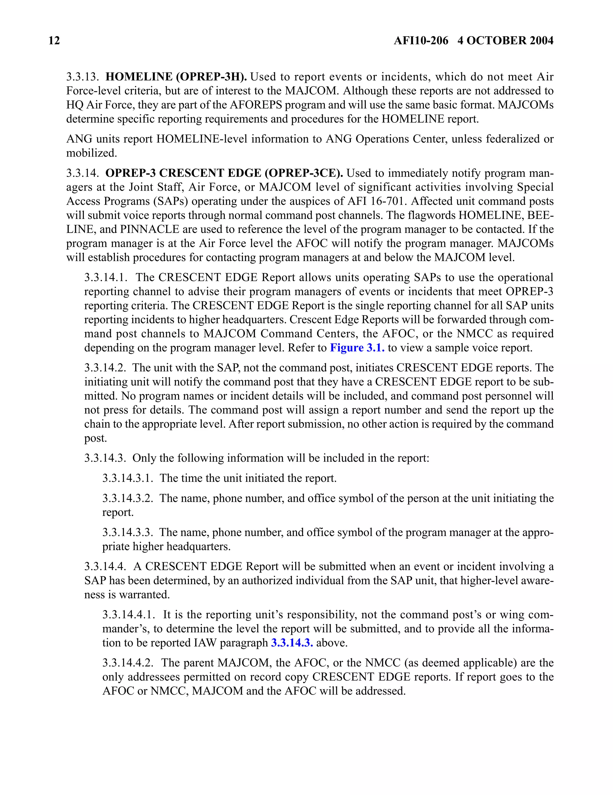 12 AFI10-206 4 OCTOBER 2004 
3.3.13. HOMELINE (OPREP-3H). Used to report events or incidents, which do not meet Air 
Force-level criteria, but are of interest to the MAJCOM. Although these reports are not addressed to 
HQ Air Force, they are part of the AFOREPS program and will use the same basic format. MAJCOMs 
determine specific reporting requirements and procedures for the HOMELINE report. 
ANG units report HOMELINE-level information to ANG Operations Center, unless federalized or 
mobilized. 
3.3.14. OPREP-3 CRESCENT EDGE (OPREP-3CE). Used to immediately notify program man-agers 
at the Joint Staff, Air Force, or MAJCOM level of significant activities involving Special 
Access Programs (SAPs) operating under the auspices of AFI 16-701. Affected unit command posts 
will submit voice reports through normal command post channels. The flagwords HOMELINE, BEE-LINE, 
and PINNACLE are used to reference the level of the program manager to be contacted. If the 
program manager is at the Air Force level the AFOC will notify the program manager. MAJCOMs 
will establish procedures for contacting program managers at and below the MAJCOM level. 
3.3.14.1. The CRESCENT EDGE Report allows units operating SAPs to use the operational 
reporting channel to advise their program managers of events or incidents that meet OPREP-3 
reporting criteria. The CRESCENT EDGE Report is the single reporting channel for all SAP units 
reporting incidents to higher headquarters. Crescent Edge Reports will be forwarded through com-mand 
post channels to MAJCOM Command Centers, the AFOC, or the NMCC as required 
depending on the program manager level. Refer to Figure 3.1. to view a sample voice report. 
3.3.14.2. The unit with the SAP, not the command post, initiates CRESCENT EDGE reports. The 
initiating unit will notify the command post that they have a CRESCENT EDGE report to be sub-mitted. 
No program names or incident details will be included, and command post personnel will 
not press for details. The command post will assign a report number and send the report up the 
chain to the appropriate level. After report submission, no other action is required by the command 
post. 
3.3.14.3. Only the following information will be included in the report: 
3.3.14.3.1. The time the unit initiated the report. 
3.3.14.3.2. The name, phone number, and office symbol of the person at the unit initiating the 
report. 
3.3.14.3.3. The name, phone number, and office symbol of the program manager at the appro-priate 
higher headquarters. 
3.3.14.4. A CRESCENT EDGE Report will be submitted when an event or incident involving a 
SAP has been determined, by an authorized individual from the SAP unit, that higher-level aware-ness 
is warranted. 
3.3.14.4.1. It is the reporting unit’s responsibility, not the command post’s or wing com-mander’s, 
to determine the level the report will be submitted, and to provide all the informa-tion 
to be reported IAW paragraph 3.3.14.3. above. 
3.3.14.4.2. The parent MAJCOM, the AFOC, or the NMCC (as deemed applicable) are the 
only addressees permitted on record copy CRESCENT EDGE reports. If report goes to the 
AFOC or NMCC, MAJCOM and the AFOC will be addressed. 
 