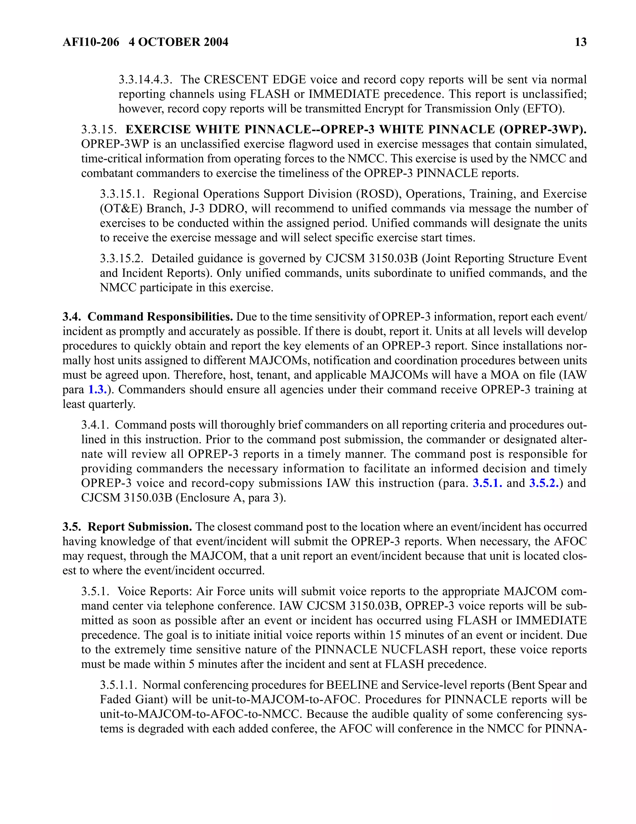 AFI10-206 4 OCTOBER 2004 13 
3.3.14.4.3. The CRESCENT EDGE voice and record copy reports will be sent via normal 
reporting channels using FLASH or IMMEDIATE precedence. This report is unclassified; 
however, record copy reports will be transmitted Encrypt for Transmission Only (EFTO). 
3.3.15. EXERCISE WHITE PINNACLE--OPREP-3 WHITE PINNACLE (OPREP-3WP). 
OPREP-3WP is an unclassified exercise flagword used in exercise messages that contain simulated, 
time-critical information from operating forces to the NMCC. This exercise is used by the NMCC and 
combatant commanders to exercise the timeliness of the OPREP-3 PINNACLE reports. 
3.3.15.1. Regional Operations Support Division (ROSD), Operations, Training, and Exercise 
(OT&E) Branch, J-3 DDRO, will recommend to unified commands via message the number of 
exercises to be conducted within the assigned period. Unified commands will designate the units 
to receive the exercise message and will select specific exercise start times. 
3.3.15.2. Detailed guidance is governed by CJCSM 3150.03B (Joint Reporting Structure Event 
and Incident Reports). Only unified commands, units subordinate to unified commands, and the 
NMCC participate in this exercise. 
3.4. Command Responsibilities. Due to the time sensitivity of OPREP-3 information, report each event/ 
incident as promptly and accurately as possible. If there is doubt, report it. Units at all levels will develop 
procedures to quickly obtain and report the key elements of an OPREP-3 report. Since installations nor-mally 
host units assigned to different MAJCOMs, notification and coordination procedures between units 
must be agreed upon. Therefore, host, tenant, and applicable MAJCOMs will have a MOA on file (IAW 
para 1.3.). Commanders should ensure all agencies under their command receive OPREP-3 training at 
least quarterly. 
3.4.1. Command posts will thoroughly brief commanders on all reporting criteria and procedures out-lined 
in this instruction. Prior to the command post submission, the commander or designated alter-nate 
will review all OPREP-3 reports in a timely manner. The command post is responsible for 
providing commanders the necessary information to facilitate an informed decision and timely 
OPREP-3 voice and record-copy submissions IAW this instruction (para. 3.5.1. and 3.5.2.) and 
CJCSM 3150.03B (Enclosure A, para 3). 
3.5. Report Submission. The closest command post to the location where an event/incident has occurred 
having knowledge of that event/incident will submit the OPREP-3 reports. When necessary, the AFOC 
may request, through the MAJCOM, that a unit report an event/incident because that unit is located clos-est 
to where the event/incident occurred. 
3.5.1. Voice Reports: Air Force units will submit voice reports to the appropriate MAJCOM com-mand 
center via telephone conference. IAW CJCSM 3150.03B, OPREP-3 voice reports will be sub-mitted 
as soon as possible after an event or incident has occurred using FLASH or IMMEDIATE 
precedence. The goal is to initiate initial voice reports within 15 minutes of an event or incident. Due 
to the extremely time sensitive nature of the PINNACLE NUCFLASH report, these voice reports 
must be made within 5 minutes after the incident and sent at FLASH precedence. 
3.5.1.1. Normal conferencing procedures for BEELINE and Service-level reports (Bent Spear and 
Faded Giant) will be unit-to-MAJCOM-to-AFOC. Procedures for PINNACLE reports will be 
unit-to-MAJCOM-to-AFOC-to-NMCC. Because the audible quality of some conferencing sys-tems 
is degraded with each added conferee, the AFOC will conference in the NMCC for PINNA- 
 