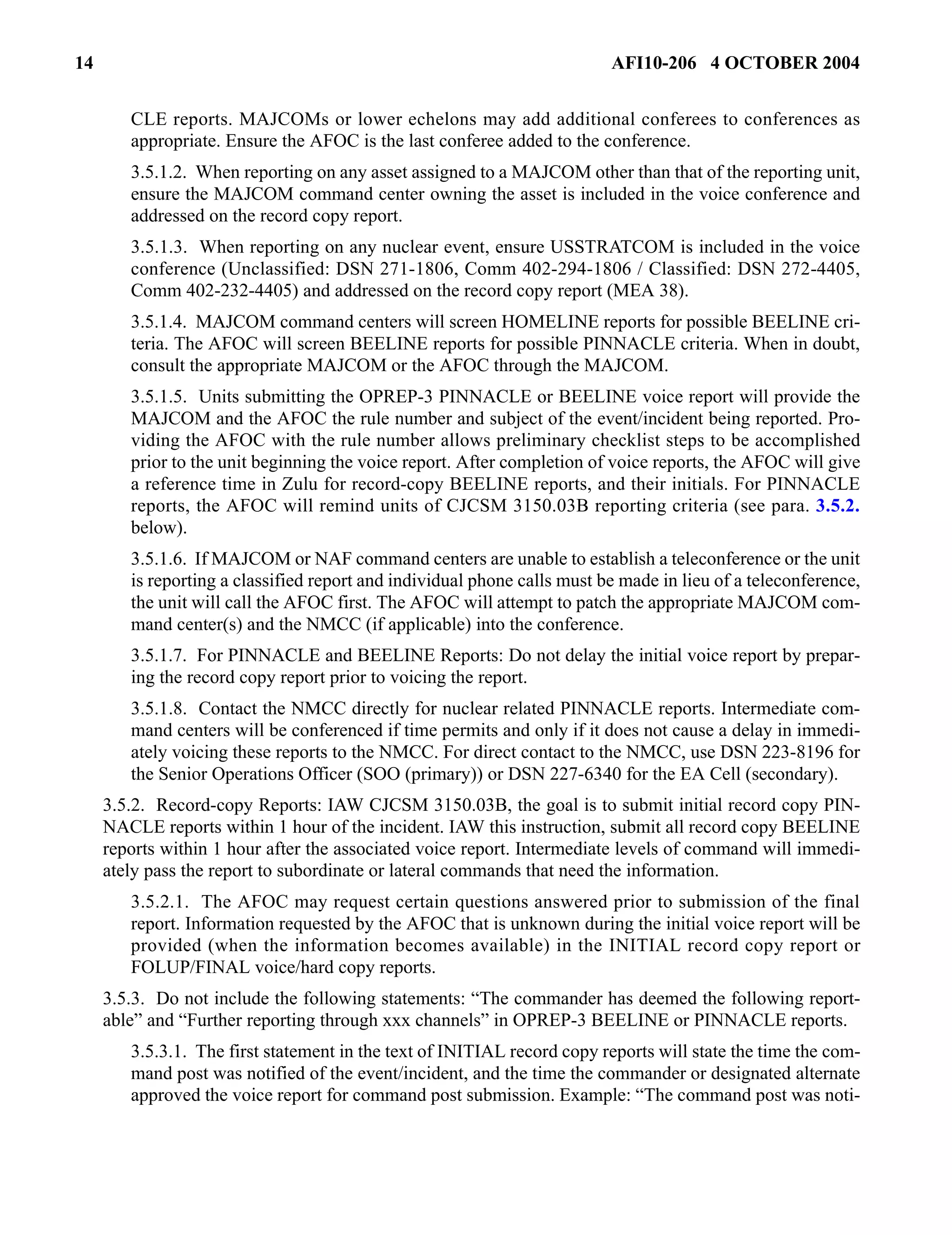 14 AFI10-206 4 OCTOBER 2004 
CLE reports. MAJCOMs or lower echelons may add additional conferees to conferences as 
appropriate. Ensure the AFOC is the last conferee added to the conference. 
3.5.1.2. When reporting on any asset assigned to a MAJCOM other than that of the reporting unit, 
ensure the MAJCOM command center owning the asset is included in the voice conference and 
addressed on the record copy report. 
3.5.1.3. When reporting on any nuclear event, ensure USSTRATCOM is included in the voice 
conference (Unclassified: DSN 271-1806, Comm 402-294-1806 / Classified: DSN 272-4405, 
Comm 402-232-4405) and addressed on the record copy report (MEA 38). 
3.5.1.4. MAJCOM command centers will screen HOMELINE reports for possible BEELINE cri-teria. 
The AFOC will screen BEELINE reports for possible PINNACLE criteria. When in doubt, 
consult the appropriate MAJCOM or the AFOC through the MAJCOM. 
3.5.1.5. Units submitting the OPREP-3 PINNACLE or BEELINE voice report will provide the 
MAJCOM and the AFOC the rule number and subject of the event/incident being reported. Pro-viding 
the AFOC with the rule number allows preliminary checklist steps to be accomplished 
prior to the unit beginning the voice report. After completion of voice reports, the AFOC will give 
a reference time in Zulu for record-copy BEELINE reports, and their initials. For PINNACLE 
reports, the AFOC will remind units of CJCSM 3150.03B reporting criteria (see para. 3.5.2. 
below). 
3.5.1.6. If MAJCOM or NAF command centers are unable to establish a teleconference or the unit 
is reporting a classified report and individual phone calls must be made in lieu of a teleconference, 
the unit will call the AFOC first. The AFOC will attempt to patch the appropriate MAJCOM com-mand 
center(s) and the NMCC (if applicable) into the conference. 
3.5.1.7. For PINNACLE and BEELINE Reports: Do not delay the initial voice report by prepar-ing 
the record copy report prior to voicing the report. 
3.5.1.8. Contact the NMCC directly for nuclear related PINNACLE reports. Intermediate com-mand 
centers will be conferenced if time permits and only if it does not cause a delay in immedi-ately 
voicing these reports to the NMCC. For direct contact to the NMCC, use DSN 223-8196 for 
the Senior Operations Officer (SOO (primary)) or DSN 227-6340 for the EA Cell (secondary). 
3.5.2. Record-copy Reports: IAW CJCSM 3150.03B, the goal is to submit initial record copy PIN-NACLE 
reports within 1 hour of the incident. IAW this instruction, submit all record copy BEELINE 
reports within 1 hour after the associated voice report. Intermediate levels of command will immedi-ately 
pass the report to subordinate or lateral commands that need the information. 
3.5.2.1. The AFOC may request certain questions answered prior to submission of the final 
report. Information requested by the AFOC that is unknown during the initial voice report will be 
provided (when the information becomes available) in the INITIAL record copy report or 
FOLUP/FINAL voice/hard copy reports. 
3.5.3. Do not include the following statements: “The commander has deemed the following report-able” 
and “Further reporting through xxx channels” in OPREP-3 BEELINE or PINNACLE reports. 
3.5.3.1. The first statement in the text of INITIAL record copy reports will state the time the com-mand 
post was notified of the event/incident, and the time the commander or designated alternate 
approved the voice report for command post submission. Example: “The command post was noti- 
 