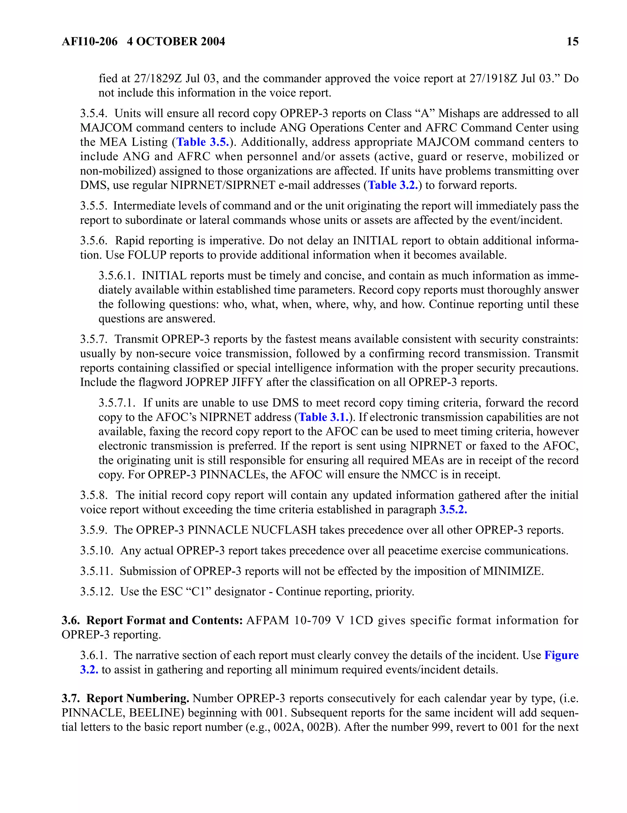 AFI10-206 4 OCTOBER 2004 15 
fied at 27/1829Z Jul 03, and the commander approved the voice report at 27/1918Z Jul 03.” Do 
not include this information in the voice report. 
3.5.4. Units will ensure all record copy OPREP-3 reports on Class “A” Mishaps are addressed to all 
MAJCOM command centers to include ANG Operations Center and AFRC Command Center using 
the MEA Listing (Table 3.5.). Additionally, address appropriate MAJCOM command centers to 
include ANG and AFRC when personnel and/or assets (active, guard or reserve, mobilized or 
non-mobilized) assigned to those organizations are affected. If units have problems transmitting over 
DMS, use regular NIPRNET/SIPRNET e-mail addresses (Table 3.2.) to forward reports. 
3.5.5. Intermediate levels of command and or the unit originating the report will immediately pass the 
report to subordinate or lateral commands whose units or assets are affected by the event/incident. 
3.5.6. Rapid reporting is imperative. Do not delay an INITIAL report to obtain additional informa-tion. 
Use FOLUP reports to provide additional information when it becomes available. 
3.5.6.1. INITIAL reports must be timely and concise, and contain as much information as imme-diately 
available within established time parameters. Record copy reports must thoroughly answer 
the following questions: who, what, when, where, why, and how. Continue reporting until these 
questions are answered. 
3.5.7. Transmit OPREP-3 reports by the fastest means available consistent with security constraints: 
usually by non-secure voice transmission, followed by a confirming record transmission. Transmit 
reports containing classified or special intelligence information with the proper security precautions. 
Include the flagword JOPREP JIFFY after the classification on all OPREP-3 reports. 
3.5.7.1. If units are unable to use DMS to meet record copy timing criteria, forward the record 
copy to the AFOC’s NIPRNET address (Table 3.1.). If electronic transmission capabilities are not 
available, faxing the record copy report to the AFOC can be used to meet timing criteria, however 
electronic transmission is preferred. If the report is sent using NIPRNET or faxed to the AFOC, 
the originating unit is still responsible for ensuring all required MEAs are in receipt of the record 
copy. For OPREP-3 PINNACLEs, the AFOC will ensure the NMCC is in receipt. 
3.5.8. The initial record copy report will contain any updated information gathered after the initial 
voice report without exceeding the time criteria established in paragraph 3.5.2. 
3.5.9. The OPREP-3 PINNACLE NUCFLASH takes precedence over all other OPREP-3 reports. 
3.5.10. Any actual OPREP-3 report takes precedence over all peacetime exercise communications. 
3.5.11. Submission of OPREP-3 reports will not be effected by the imposition of MINIMIZE. 
3.5.12. Use the ESC “C1” designator - Continue reporting, priority. 
3.6. Report Format and Contents: AFPAM 10-709 V 1CD gives specific format information for 
OPREP-3 reporting. 
3.6.1. The narrative section of each report must clearly convey the details of the incident. Use Figure 
3.2. to assist in gathering and reporting all minimum required events/incident details. 
3.7. Report Numbering. Number OPREP-3 reports consecutively for each calendar year by type, (i.e. 
PINNACLE, BEELINE) beginning with 001. Subsequent reports for the same incident will add sequen-tial 
letters to the basic report number (e.g., 002A, 002B). After the number 999, revert to 001 for the next 
 
