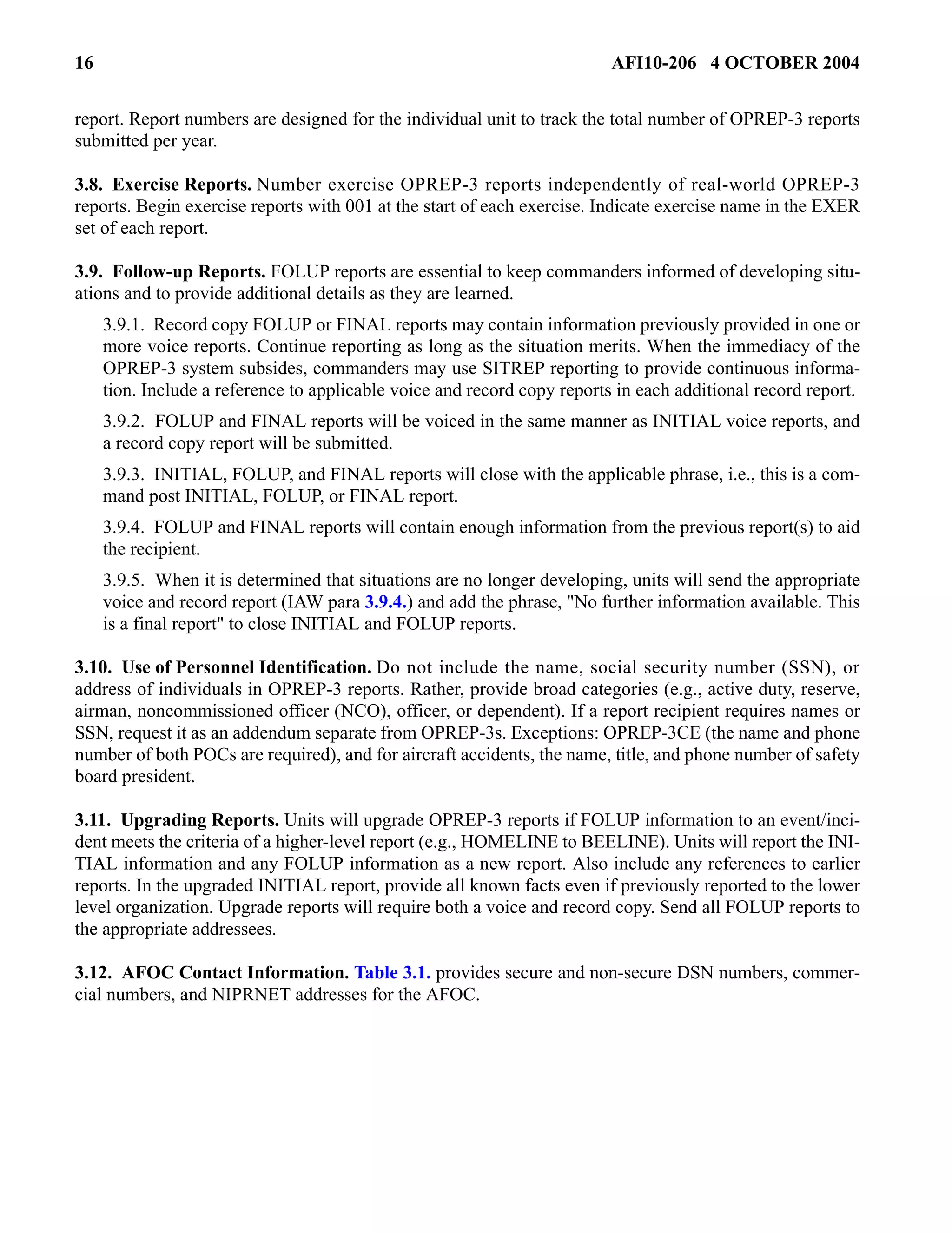 16 AFI10-206 4 OCTOBER 2004 
report. Report numbers are designed for the individual unit to track the total number of OPREP-3 reports 
submitted per year. 
3.8. Exercise Reports. Number exercise OPREP-3 reports independently of real-world OPREP-3 
reports. Begin exercise reports with 001 at the start of each exercise. Indicate exercise name in the EXER 
set of each report. 
3.9. Follow-up Reports. FOLUP reports are essential to keep commanders informed of developing situ-ations 
and to provide additional details as they are learned. 
3.9.1. Record copy FOLUP or FINAL reports may contain information previously provided in one or 
more voice reports. Continue reporting as long as the situation merits. When the immediacy of the 
OPREP-3 system subsides, commanders may use SITREP reporting to provide continuous informa-tion. 
Include a reference to applicable voice and record copy reports in each additional record report. 
3.9.2. FOLUP and FINAL reports will be voiced in the same manner as INITIAL voice reports, and 
a record copy report will be submitted. 
3.9.3. INITIAL, FOLUP, and FINAL reports will close with the applicable phrase, i.e., this is a com-mand 
post INITIAL, FOLUP, or FINAL report. 
3.9.4. FOLUP and FINAL reports will contain enough information from the previous report(s) to aid 
the recipient. 
3.9.5. When it is determined that situations are no longer developing, units will send the appropriate 
voice and record report (IAW para 3.9.4.) and add the phrase, "No further information available. This 
is a final report" to close INITIAL and FOLUP reports. 
3.10. Use of Personnel Identification. Do not include the name, social security number (SSN), or 
address of individuals in OPREP-3 reports. Rather, provide broad categories (e.g., active duty, reserve, 
airman, noncommissioned officer (NCO), officer, or dependent). If a report recipient requires names or 
SSN, request it as an addendum separate from OPREP-3s. Exceptions: OPREP-3CE (the name and phone 
number of both POCs are required), and for aircraft accidents, the name, title, and phone number of safety 
board president. 
3.11. Upgrading Reports. Units will upgrade OPREP-3 reports if FOLUP information to an event/inci-dent 
meets the criteria of a higher-level report (e.g., HOMELINE to BEELINE). Units will report the INI-TIAL 
information and any FOLUP information as a new report. Also include any references to earlier 
reports. In the upgraded INITIAL report, provide all known facts even if previously reported to the lower 
level organization. Upgrade reports will require both a voice and record copy. Send all FOLUP reports to 
the appropriate addressees. 
3.12. AFOC Contact Information. Table 3.1. provides secure and non-secure DSN numbers, commer-cial 
numbers, and NIPRNET addresses for the AFOC. 
 