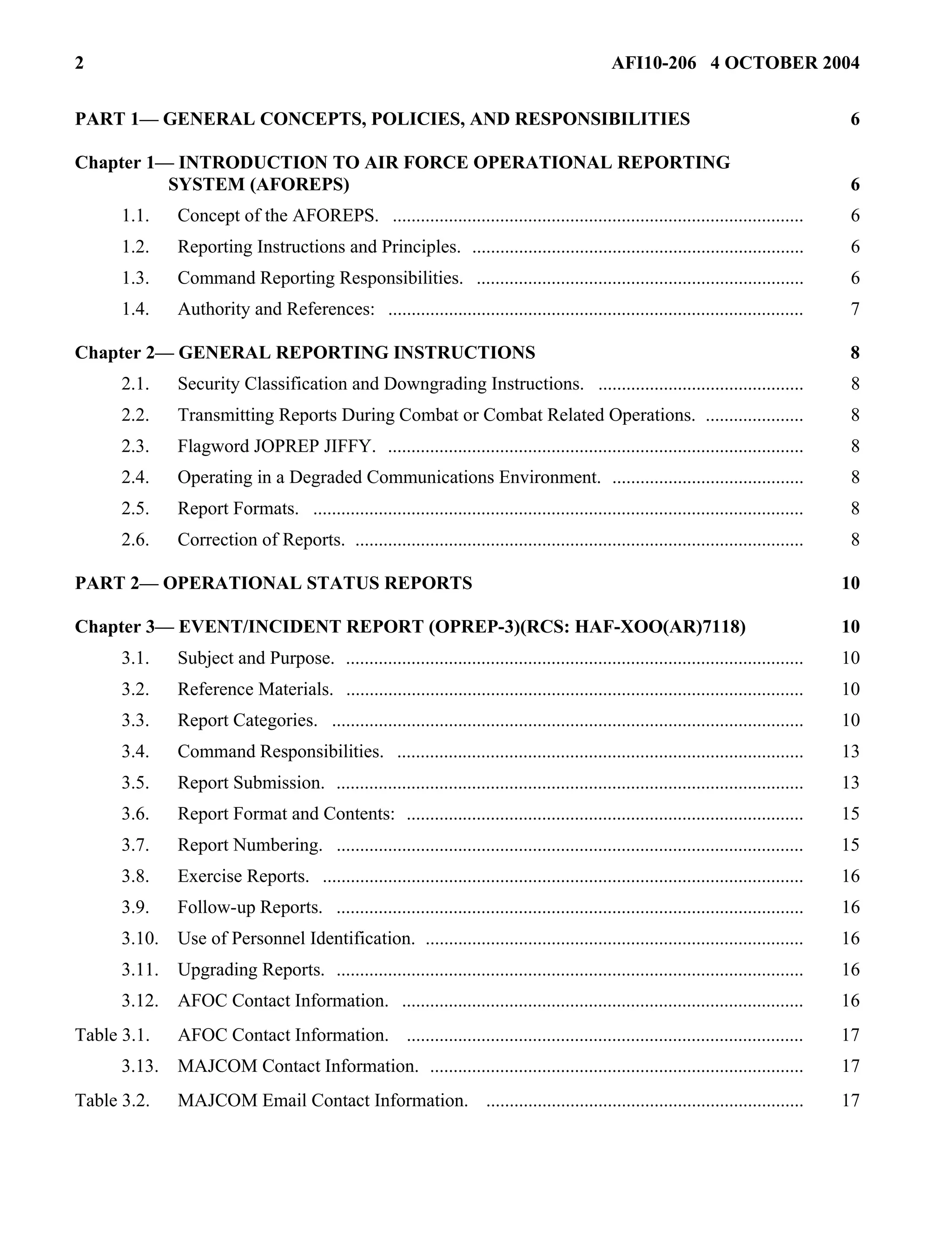 2 AFI10-206 4 OCTOBER 2004 
PART 1— GENERAL CONCEPTS, POLICIES, AND RESPONSIBILITIES 6 
Chapter 1— INTRODUCTION TO AIR FORCE OPERATIONAL REPORTING 
SYSTEM (AFOREPS) 6 
1.1. Concept of the AFOREPS. ........................................................................................ 6 
1.2. Reporting Instructions and Principles. ....................................................................... 6 
1.3. Command Reporting Responsibilities. ...................................................................... 6 
1.4. Authority and References: ......................................................................................... 7 
Chapter 2— GENERAL REPORTING INSTRUCTIONS 8 
2.1. Security Classification and Downgrading Instructions. ............................................ 8 
2.2. Transmitting Reports During Combat or Combat Related Operations. ..................... 8 
2.3. Flagword JOPREP JIFFY. ......................................................................................... 8 
2.4. Operating in a Degraded Communications Environment. ......................................... 8 
2.5. Report Formats. ......................................................................................................... 8 
2.6. Correction of Reports. ................................................................................................ 8 
PART 2— OPERATIONAL STATUS REPORTS 10 
Chapter 3— EVENT/INCIDENT REPORT (OPREP-3)(RCS: HAF-XOO(AR)7118) 10 
3.1. Subject and Purpose. .................................................................................................. 10 
3.2. Reference Materials. .................................................................................................. 10 
3.3. Report Categories. ..................................................................................................... 10 
3.4. Command Responsibilities. ....................................................................................... 13 
3.5. Report Submission. .................................................................................................... 13 
3.6. Report Format and Contents: ..................................................................................... 15 
3.7. Report Numbering. .................................................................................................... 15 
3.8. Exercise Reports. ....................................................................................................... 16 
3.9. Follow-up Reports. .................................................................................................... 16 
3.10. Use of Personnel Identification. ................................................................................. 16 
3.11. Upgrading Reports. .................................................................................................... 16 
3.12. AFOC Contact Information. ...................................................................................... 16 
Table 3.1. AFOC Contact Information. ..................................................................................... 17 
3.13. MAJCOM Contact Information. ................................................................................ 17 
Table 3.2. MAJCOM Email Contact Information. .................................................................... 17 
 