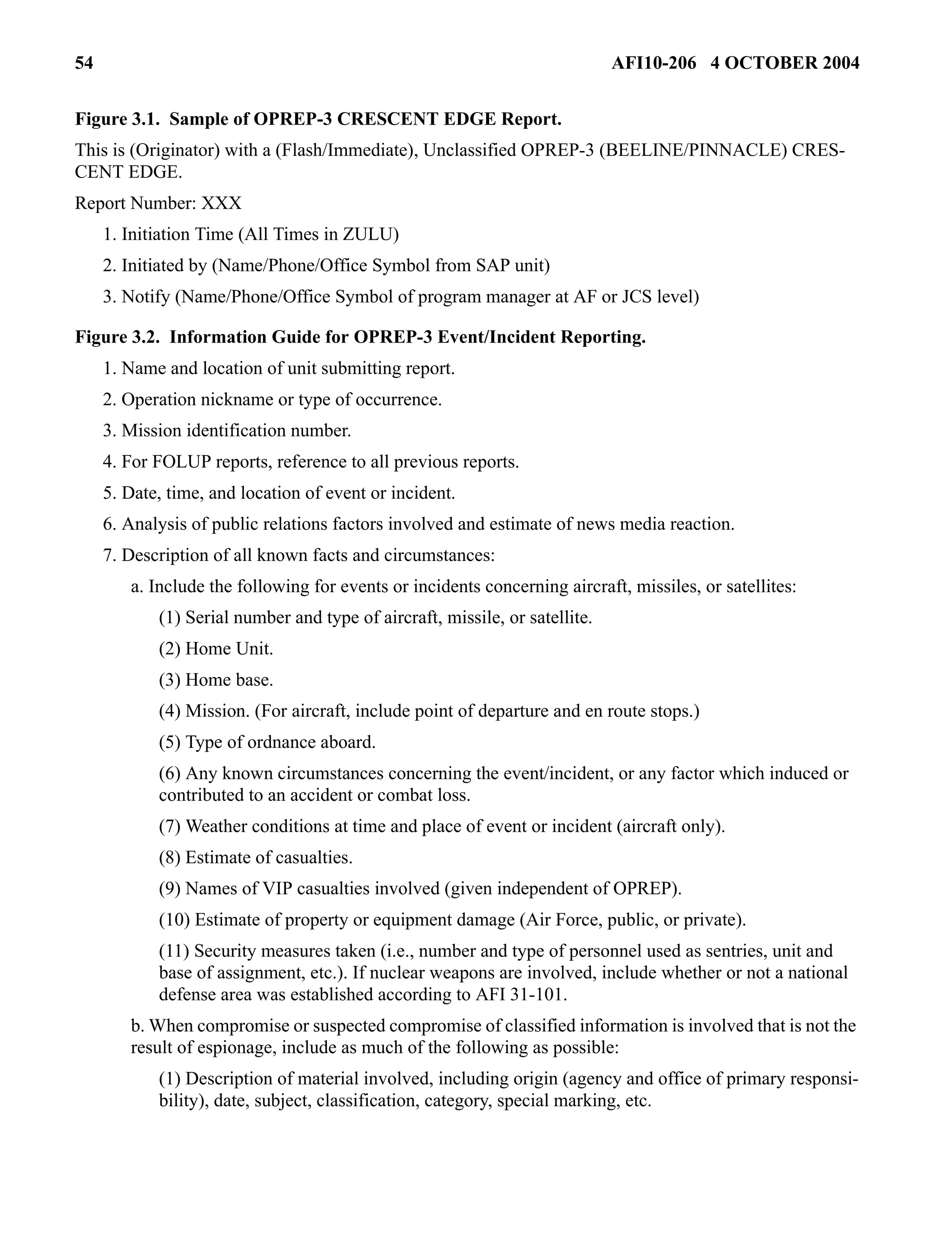 54 AFI10-206 4 OCTOBER 2004 
Figure 3.1. Sample of OPREP-3 CRESCENT EDGE Report. 
This is (Originator) with a (Flash/Immediate), Unclassified OPREP-3 (BEELINE/PINNACLE) CRES-CENT 
EDGE. 
Report Number: XXX 
1. Initiation Time (All Times in ZULU) 
2. Initiated by (Name/Phone/Office Symbol from SAP unit) 
3. Notify (Name/Phone/Office Symbol of program manager at AF or JCS level) 
Figure 3.2. Information Guide for OPREP-3 Event/Incident Reporting. 
1. Name and location of unit submitting report. 
2. Operation nickname or type of occurrence. 
3. Mission identification number. 
4. For FOLUP reports, reference to all previous reports. 
5. Date, time, and location of event or incident. 
6. Analysis of public relations factors involved and estimate of news media reaction. 
7. Description of all known facts and circumstances: 
a. Include the following for events or incidents concerning aircraft, missiles, or satellites: 
(1) Serial number and type of aircraft, missile, or satellite. 
(2) Home Unit. 
(3) Home base. 
(4) Mission. (For aircraft, include point of departure and en route stops.) 
(5) Type of ordnance aboard. 
(6) Any known circumstances concerning the event/incident, or any factor which induced or 
contributed to an accident or combat loss. 
(7) Weather conditions at time and place of event or incident (aircraft only). 
(8) Estimate of casualties. 
(9) Names of VIP casualties involved (given independent of OPREP). 
(10) Estimate of property or equipment damage (Air Force, public, or private). 
(11) Security measures taken (i.e., number and type of personnel used as sentries, unit and 
base of assignment, etc.). If nuclear weapons are involved, include whether or not a national 
defense area was established according to AFI 31-101. 
b. When compromise or suspected compromise of classified information is involved that is not the 
result of espionage, include as much of the following as possible: 
(1) Description of material involved, including origin (agency and office of primary responsi-bility), 
date, subject, classification, category, special marking, etc. 
 