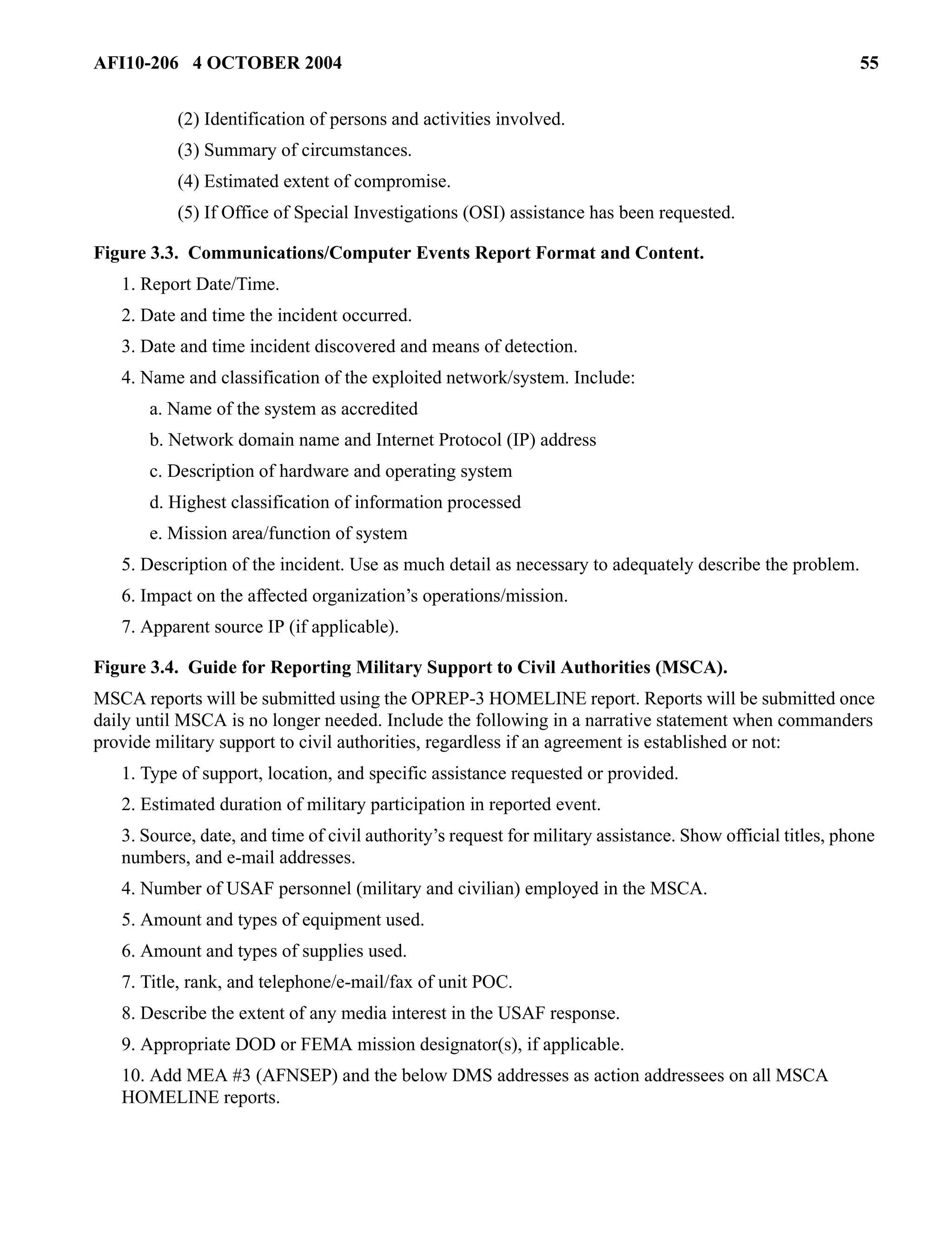 AFI10-206 4 OCTOBER 2004 55 
(2) Identification of persons and activities involved. 
(3) Summary of circumstances. 
(4) Estimated extent of compromise. 
(5) If Office of Special Investigations (OSI) assistance has been requested. 
Figure 3.3. Communications/Computer Events Report Format and Content. 
1. Report Date/Time. 
2. Date and time the incident occurred. 
3. Date and time incident discovered and means of detection. 
4. Name and classification of the exploited network/system. Include: 
a. Name of the system as accredited 
b. Network domain name and Internet Protocol (IP) address 
c. Description of hardware and operating system 
d. Highest classification of information processed 
e. Mission area/function of system 
5. Description of the incident. Use as much detail as necessary to adequately describe the problem. 
6. Impact on the affected organization’s operations/mission. 
7. Apparent source IP (if applicable). 
Figure 3.4. Guide for Reporting Military Support to Civil Authorities (MSCA). 
MSCA reports will be submitted using the OPREP-3 HOMELINE report. Reports will be submitted once 
daily until MSCA is no longer needed. Include the following in a narrative statement when commanders 
provide military support to civil authorities, regardless if an agreement is established or not: 
1. Type of support, location, and specific assistance requested or provided. 
2. Estimated duration of military participation in reported event. 
3. Source, date, and time of civil authority’s request for military assistance. Show official titles, phone 
numbers, and e-mail addresses. 
4. Number of USAF personnel (military and civilian) employed in the MSCA. 
5. Amount and types of equipment used. 
6. Amount and types of supplies used. 
7. Title, rank, and telephone/e-mail/fax of unit POC. 
8. Describe the extent of any media interest in the USAF response. 
9. Appropriate DOD or FEMA mission designator(s), if applicable. 
10. Add MEA #3 (AFNSEP) and the below DMS addresses as action addressees on all MSCA 
HOMELINE reports. 
 