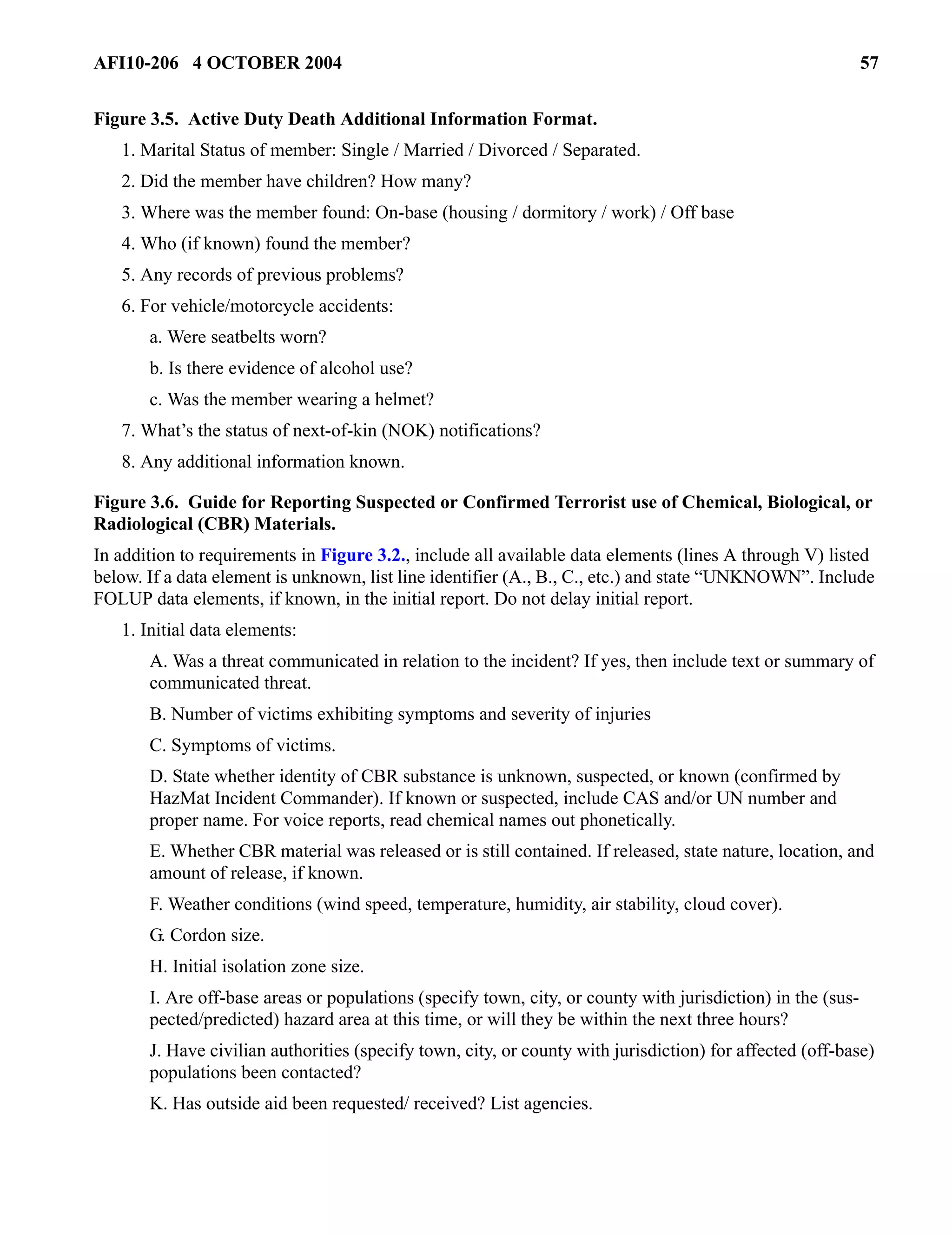AFI10-206 4 OCTOBER 2004 57 
Figure 3.5. Active Duty Death Additional Information Format. 
1. Marital Status of member: Single / Married / Divorced / Separated. 
2. Did the member have children? How many? 
3. Where was the member found: On-base (housing / dormitory / work) / Off base 
4. Who (if known) found the member? 
5. Any records of previous problems? 
6. For vehicle/motorcycle accidents: 
a. Were seatbelts worn? 
b. Is there evidence of alcohol use? 
c. Was the member wearing a helmet? 
7. What’s the status of next-of-kin (NOK) notifications? 
8. Any additional information known. 
Figure 3.6. Guide for Reporting Suspected or Confirmed Terrorist use of Chemical, Biological, or 
Radiological (CBR) Materials. 
In addition to requirements in Figure 3.2., include all available data elements (lines A through V) listed 
below. If a data element is unknown, list line identifier (A., B., C., etc.) and state “UNKNOWN”. Include 
FOLUP data elements, if known, in the initial report. Do not delay initial report. 
1. Initial data elements: 
A. Was a threat communicated in relation to the incident? If yes, then include text or summary of 
communicated threat. 
B. Number of victims exhibiting symptoms and severity of injuries 
C. Symptoms of victims. 
D. State whether identity of CBR substance is unknown, suspected, or known (confirmed by 
HazMat Incident Commander). If known or suspected, include CAS and/or UN number and 
proper name. For voice reports, read chemical names out phonetically. 
E. Whether CBR material was released or is still contained. If released, state nature, location, and 
amount of release, if known. 
F. Weather conditions (wind speed, temperature, humidity, air stability, cloud cover). 
G. Cordon size. 
H. Initial isolation zone size. 
I. Are off-base areas or populations (specify town, city, or county with jurisdiction) in the (sus-pected/ 
predicted) hazard area at this time, or will they be within the next three hours? 
J. Have civilian authorities (specify town, city, or county with jurisdiction) for affected (off-base) 
populations been contacted? 
K. Has outside aid been requested/ received? List agencies. 
 