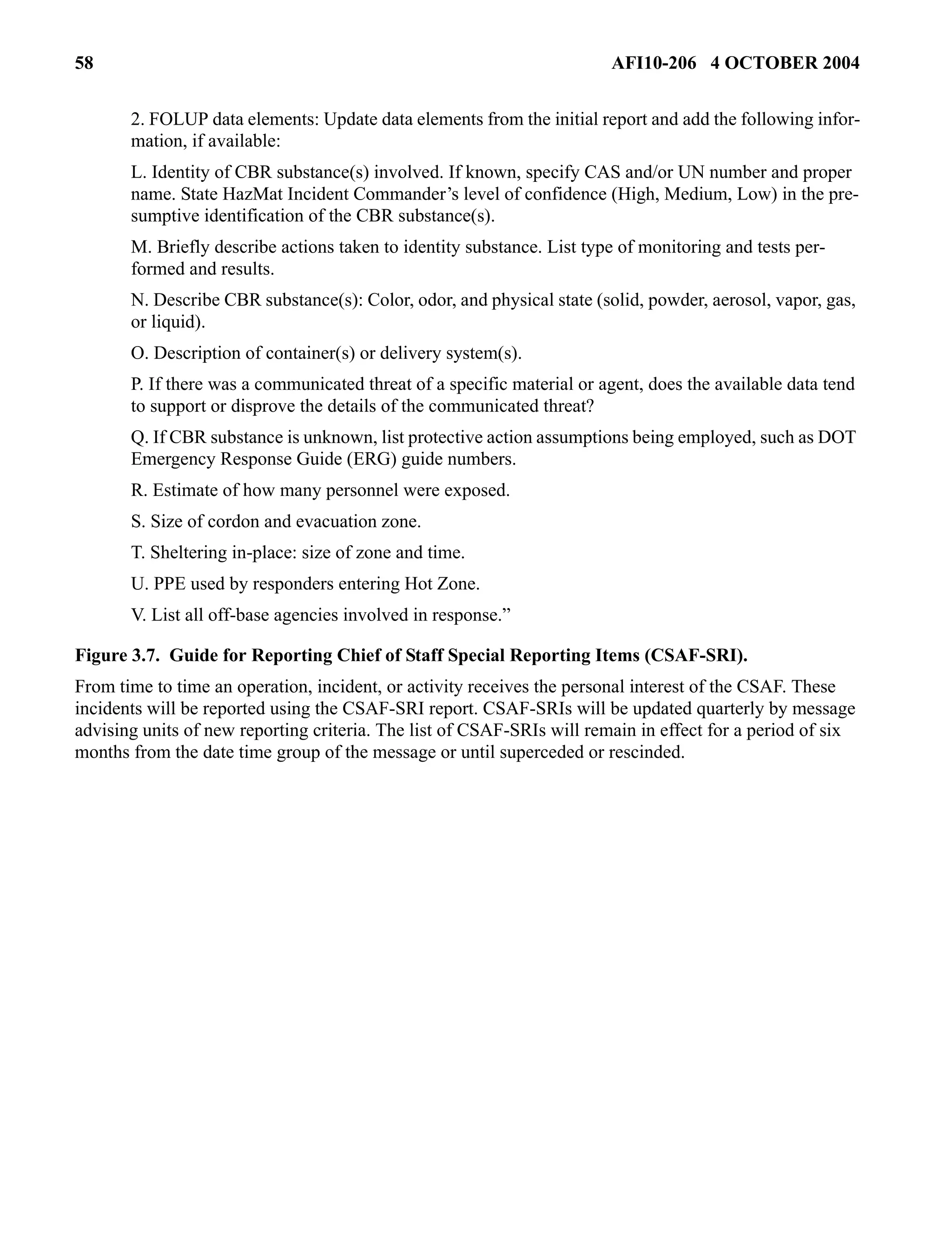 58 AFI10-206 4 OCTOBER 2004 
2. FOLUP data elements: Update data elements from the initial report and add the following infor-mation, 
if available: 
L. Identity of CBR substance(s) involved. If known, specify CAS and/or UN number and proper 
name. State HazMat Incident Commander’s level of confidence (High, Medium, Low) in the pre-sumptive 
identification of the CBR substance(s). 
M. Briefly describe actions taken to identity substance. List type of monitoring and tests per-formed 
and results. 
N. Describe CBR substance(s): Color, odor, and physical state (solid, powder, aerosol, vapor, gas, 
or liquid). 
O. Description of container(s) or delivery system(s). 
P. If there was a communicated threat of a specific material or agent, does the available data tend 
to support or disprove the details of the communicated threat? 
Q. If CBR substance is unknown, list protective action assumptions being employed, such as DOT 
Emergency Response Guide (ERG) guide numbers. 
R. Estimate of how many personnel were exposed. 
S. Size of cordon and evacuation zone. 
T. Sheltering in-place: size of zone and time. 
U. PPE used by responders entering Hot Zone. 
V. List all off-base agencies involved in response.” 
Figure 3.7. Guide for Reporting Chief of Staff Special Reporting Items (CSAF-SRI). 
From time to time an operation, incident, or activity receives the personal interest of the CSAF. These 
incidents will be reported using the CSAF-SRI report. CSAF-SRIs will be updated quarterly by message 
advising units of new reporting criteria. The list of CSAF-SRIs will remain in effect for a period of six 
months from the date time group of the message or until superceded or rescinded. 
 