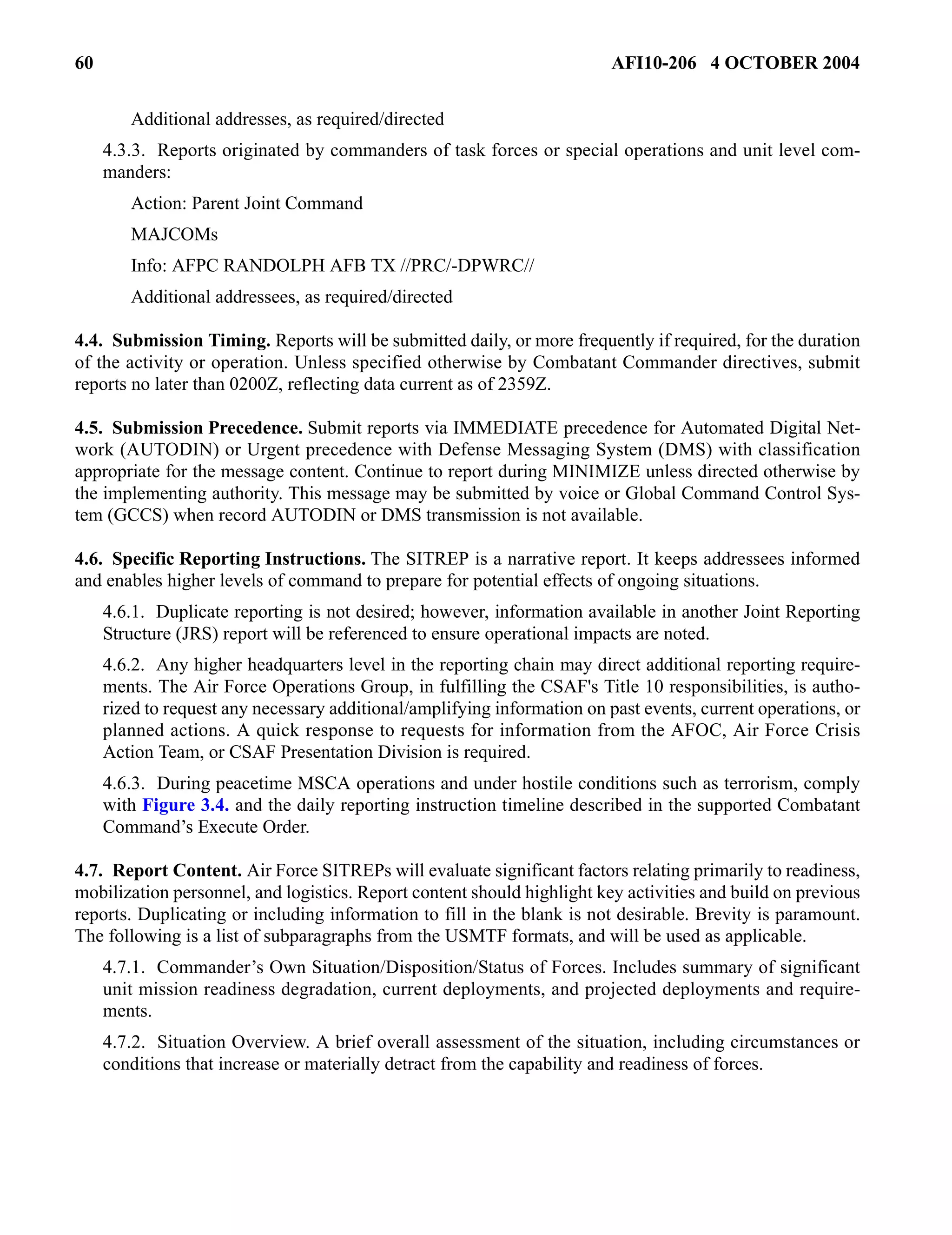 60 AFI10-206 4 OCTOBER 2004 
Additional addresses, as required/directed 
4.3.3. Reports originated by commanders of task forces or special operations and unit level com-manders: 
Action: Parent Joint Command 
MAJCOMs 
Info: AFPC RANDOLPH AFB TX //PRC/-DPWRC// 
Additional addressees, as required/directed 
4.4. Submission Timing. Reports will be submitted daily, or more frequently if required, for the duration 
of the activity or operation. Unless specified otherwise by Combatant Commander directives, submit 
reports no later than 0200Z, reflecting data current as of 2359Z. 
4.5. Submission Precedence. Submit reports via IMMEDIATE precedence for Automated Digital Net-work 
(AUTODIN) or Urgent precedence with Defense Messaging System (DMS) with classification 
appropriate for the message content. Continue to report during MINIMIZE unless directed otherwise by 
the implementing authority. This message may be submitted by voice or Global Command Control Sys-tem 
(GCCS) when record AUTODIN or DMS transmission is not available. 
4.6. Specific Reporting Instructions. The SITREP is a narrative report. It keeps addressees informed 
and enables higher levels of command to prepare for potential effects of ongoing situations. 
4.6.1. Duplicate reporting is not desired; however, information available in another Joint Reporting 
Structure (JRS) report will be referenced to ensure operational impacts are noted. 
4.6.2. Any higher headquarters level in the reporting chain may direct additional reporting require-ments. 
The Air Force Operations Group, in fulfilling the CSAF's Title 10 responsibilities, is autho-rized 
to request any necessary additional/amplifying information on past events, current operations, or 
planned actions. A quick response to requests for information from the AFOC, Air Force Crisis 
Action Team, or CSAF Presentation Division is required. 
4.6.3. During peacetime MSCA operations and under hostile conditions such as terrorism, comply 
with Figure 3.4. and the daily reporting instruction timeline described in the supported Combatant 
Command’s Execute Order. 
4.7. Report Content. Air Force SITREPs will evaluate significant factors relating primarily to readiness, 
mobilization personnel, and logistics. Report content should highlight key activities and build on previous 
reports. Duplicating or including information to fill in the blank is not desirable. Brevity is paramount. 
The following is a list of subparagraphs from the USMTF formats, and will be used as applicable. 
4.7.1. Commander’s Own Situation/Disposition/Status of Forces. Includes summary of significant 
unit mission readiness degradation, current deployments, and projected deployments and require-ments. 
4.7.2. Situation Overview. A brief overall assessment of the situation, including circumstances or 
conditions that increase or materially detract from the capability and readiness of forces. 
 