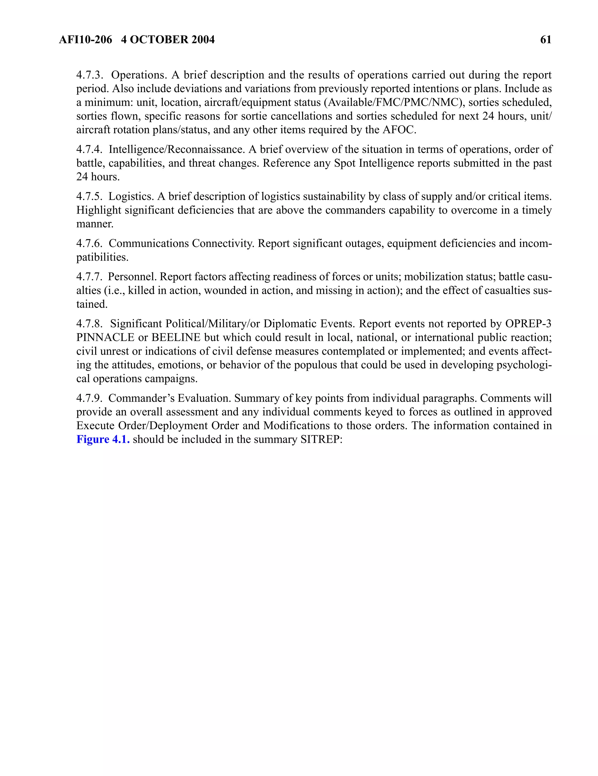 AFI10-206 4 OCTOBER 2004 61 
4.7.3. Operations. A brief description and the results of operations carried out during the report 
period. Also include deviations and variations from previously reported intentions or plans. Include as 
a minimum: unit, location, aircraft/equipment status (Available/FMC/PMC/NMC), sorties scheduled, 
sorties flown, specific reasons for sortie cancellations and sorties scheduled for next 24 hours, unit/ 
aircraft rotation plans/status, and any other items required by the AFOC. 
4.7.4. Intelligence/Reconnaissance. A brief overview of the situation in terms of operations, order of 
battle, capabilities, and threat changes. Reference any Spot Intelligence reports submitted in the past 
24 hours. 
4.7.5. Logistics. A brief description of logistics sustainability by class of supply and/or critical items. 
Highlight significant deficiencies that are above the commanders capability to overcome in a timely 
manner. 
4.7.6. Communications Connectivity. Report significant outages, equipment deficiencies and incom-patibilities. 
4.7.7. Personnel. Report factors affecting readiness of forces or units; mobilization status; battle casu-alties 
(i.e., killed in action, wounded in action, and missing in action); and the effect of casualties sus-tained. 
4.7.8. Significant Political/Military/or Diplomatic Events. Report events not reported by OPREP-3 
PINNACLE or BEELINE but which could result in local, national, or international public reaction; 
civil unrest or indications of civil defense measures contemplated or implemented; and events affect-ing 
the attitudes, emotions, or behavior of the populous that could be used in developing psychologi-cal 
operations campaigns. 
4.7.9. Commander’s Evaluation. Summary of key points from individual paragraphs. Comments will 
provide an overall assessment and any individual comments keyed to forces as outlined in approved 
Execute Order/Deployment Order and Modifications to those orders. The information contained in 
Figure 4.1. should be included in the summary SITREP: 
 