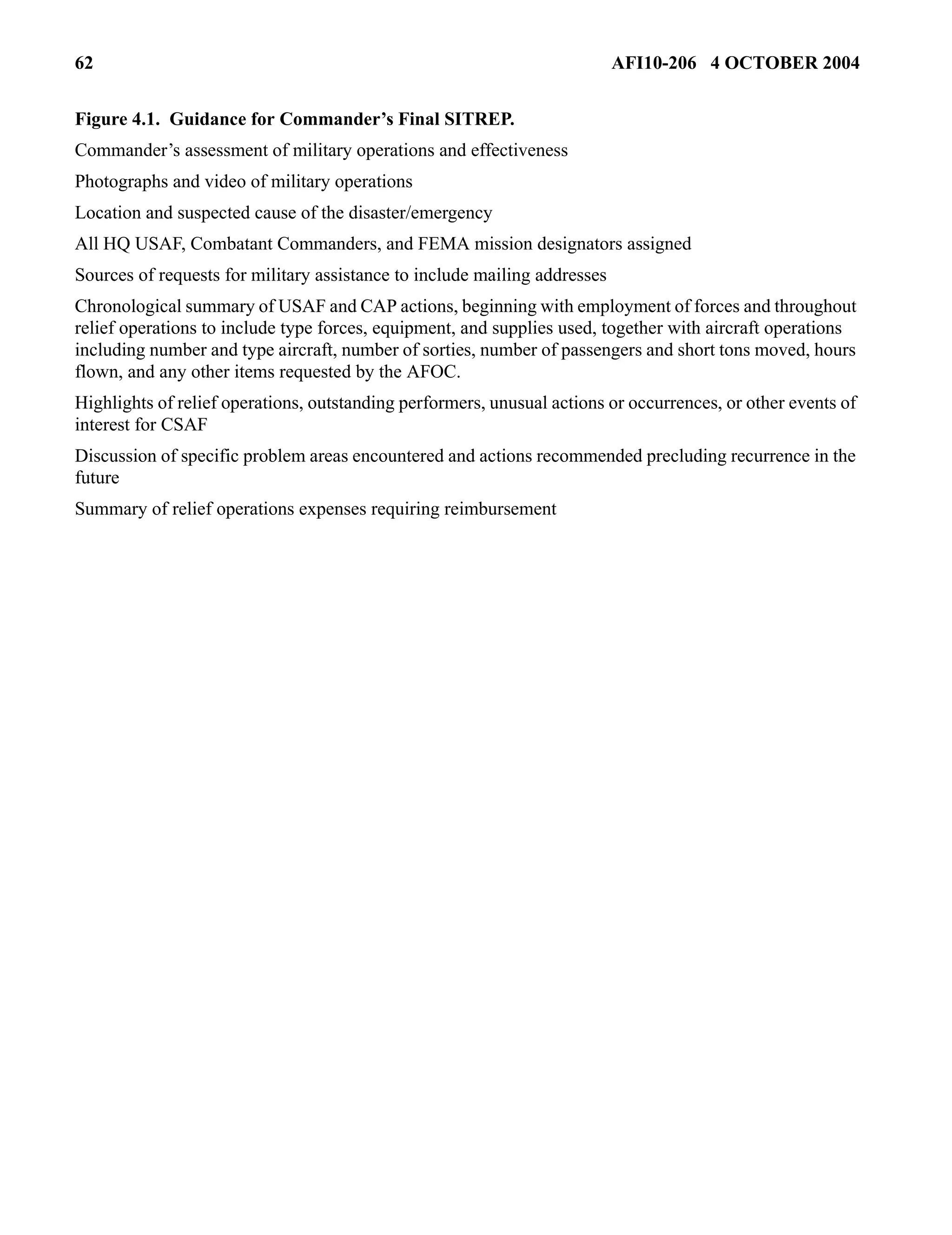 62 AFI10-206 4 OCTOBER 2004 
Figure 4.1. Guidance for Commander’s Final SITREP. 
Commander’s assessment of military operations and effectiveness 
Photographs and video of military operations 
Location and suspected cause of the disaster/emergency 
All HQ USAF, Combatant Commanders, and FEMA mission designators assigned 
Sources of requests for military assistance to include mailing addresses 
Chronological summary of USAF and CAP actions, beginning with employment of forces and throughout 
relief operations to include type forces, equipment, and supplies used, together with aircraft operations 
including number and type aircraft, number of sorties, number of passengers and short tons moved, hours 
flown, and any other items requested by the AFOC. 
Highlights of relief operations, outstanding performers, unusual actions or occurrences, or other events of 
interest for CSAF 
Discussion of specific problem areas encountered and actions recommended precluding recurrence in the 
future 
Summary of relief operations expenses requiring reimbursement 
 