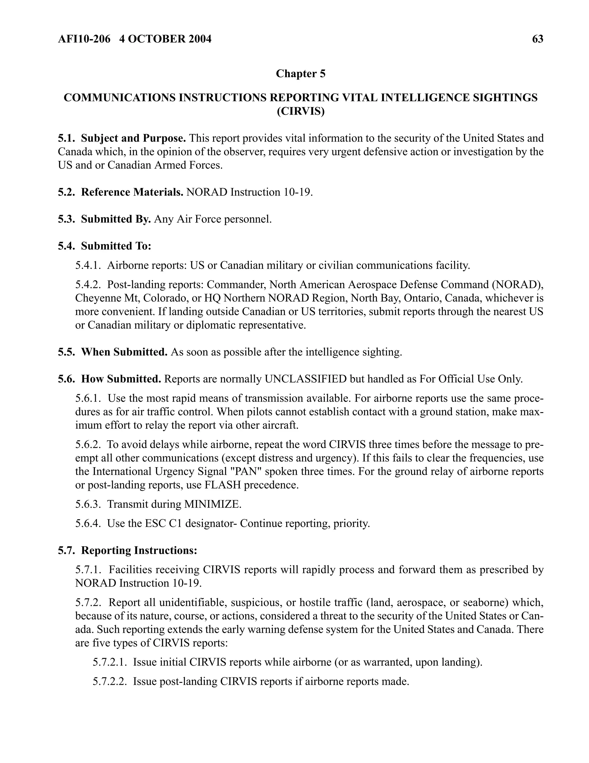 AFI10-206 4 OCTOBER 2004 63 
Chapter 5 
COMMUNICATIONS INSTRUCTIONS REPORTING VITAL INTELLIGENCE SIGHTINGS 
(CIRVIS) 
5.1. Subject and Purpose. This report provides vital information to the security of the United States and 
Canada which, in the opinion of the observer, requires very urgent defensive action or investigation by the 
US and or Canadian Armed Forces. 
5.2. Reference Materials. NORAD Instruction 10-19. 
5.3. Submitted By. Any Air Force personnel. 
5.4. Submitted To: 
5.4.1. Airborne reports: US or Canadian military or civilian communications facility. 
5.4.2. Post-landing reports: Commander, North American Aerospace Defense Command (NORAD), 
Cheyenne Mt, Colorado, or HQ Northern NORAD Region, North Bay, Ontario, Canada, whichever is 
more convenient. If landing outside Canadian or US territories, submit reports through the nearest US 
or Canadian military or diplomatic representative. 
5.5. When Submitted. As soon as possible after the intelligence sighting. 
5.6. How Submitted. Reports are normally UNCLASSIFIED but handled as For Official Use Only. 
5.6.1. Use the most rapid means of transmission available. For airborne reports use the same proce-dures 
as for air traffic control. When pilots cannot establish contact with a ground station, make max-imum 
effort to relay the report via other aircraft. 
5.6.2. To avoid delays while airborne, repeat the word CIRVIS three times before the message to pre-empt 
all other communications (except distress and urgency). If this fails to clear the frequencies, use 
the International Urgency Signal "PAN" spoken three times. For the ground relay of airborne reports 
or post-landing reports, use FLASH precedence. 
5.6.3. Transmit during MINIMIZE. 
5.6.4. Use the ESC C1 designator- Continue reporting, priority. 
5.7. Reporting Instructions: 
5.7.1. Facilities receiving CIRVIS reports will rapidly process and forward them as prescribed by 
NORAD Instruction 10-19. 
5.7.2. Report all unidentifiable, suspicious, or hostile traffic (land, aerospace, or seaborne) which, 
because of its nature, course, or actions, considered a threat to the security of the United States or Can-ada. 
Such reporting extends the early warning defense system for the United States and Canada. There 
are five types of CIRVIS reports: 
5.7.2.1. Issue initial CIRVIS reports while airborne (or as warranted, upon landing). 
5.7.2.2. Issue post-landing CIRVIS reports if airborne reports made. 
 