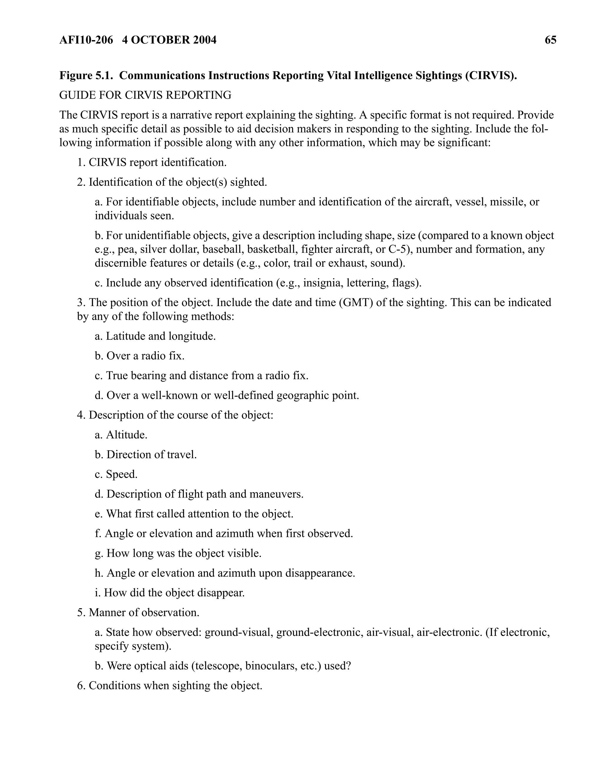 AFI10-206 4 OCTOBER 2004 65 
Figure 5.1. Communications Instructions Reporting Vital Intelligence Sightings (CIRVIS). 
GUIDE FOR CIRVIS REPORTING 
The CIRVIS report is a narrative report explaining the sighting. A specific format is not required. Provide 
as much specific detail as possible to aid decision makers in responding to the sighting. Include the fol-lowing 
information if possible along with any other information, which may be significant: 
1. CIRVIS report identification. 
2. Identification of the object(s) sighted. 
a. For identifiable objects, include number and identification of the aircraft, vessel, missile, or 
individuals seen. 
b. For unidentifiable objects, give a description including shape, size (compared to a known object 
e.g., pea, silver dollar, baseball, basketball, fighter aircraft, or C-5), number and formation, any 
discernible features or details (e.g., color, trail or exhaust, sound). 
c. Include any observed identification (e.g., insignia, lettering, flags). 
3. The position of the object. Include the date and time (GMT) of the sighting. This can be indicated 
by any of the following methods: 
a. Latitude and longitude. 
b. Over a radio fix. 
c. True bearing and distance from a radio fix. 
d. Over a well-known or well-defined geographic point. 
4. Description of the course of the object: 
a. Altitude. 
b. Direction of travel. 
c. Speed. 
d. Description of flight path and maneuvers. 
e. What first called attention to the object. 
f. Angle or elevation and azimuth when first observed. 
g. How long was the object visible. 
h. Angle or elevation and azimuth upon disappearance. 
i. How did the object disappear. 
5. Manner of observation. 
a. State how observed: ground-visual, ground-electronic, air-visual, air-electronic. (If electronic, 
specify system). 
b. Were optical aids (telescope, binoculars, etc.) used? 
6. Conditions when sighting the object. 
 