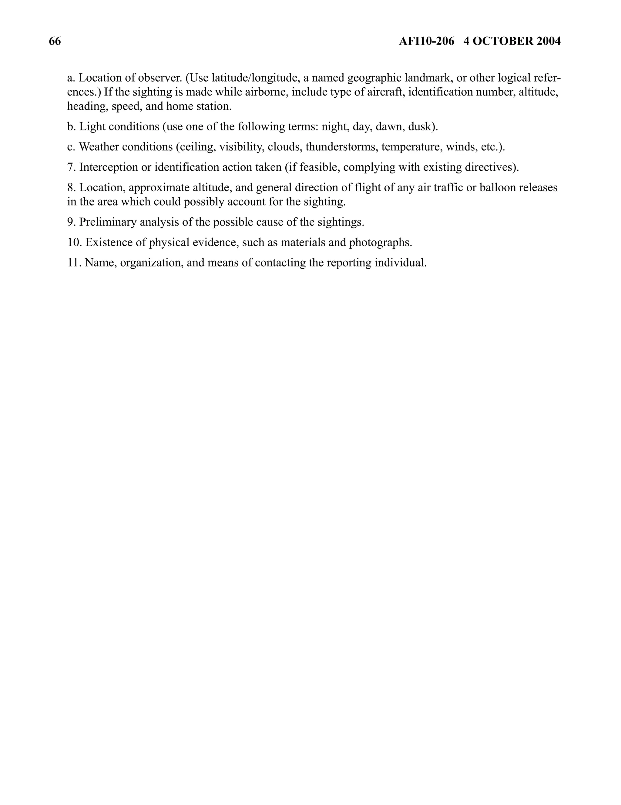 66 AFI10-206 4 OCTOBER 2004 
a. Location of observer. (Use latitude/longitude, a named geographic landmark, or other logical refer-ences.) 
If the sighting is made while airborne, include type of aircraft, identification number, altitude, 
heading, speed, and home station. 
b. Light conditions (use one of the following terms: night, day, dawn, dusk). 
c. Weather conditions (ceiling, visibility, clouds, thunderstorms, temperature, winds, etc.). 
7. Interception or identification action taken (if feasible, complying with existing directives). 
8. Location, approximate altitude, and general direction of flight of any air traffic or balloon releases 
in the area which could possibly account for the sighting. 
9. Preliminary analysis of the possible cause of the sightings. 
10. Existence of physical evidence, such as materials and photographs. 
11. Name, organization, and means of contacting the reporting individual. 
 