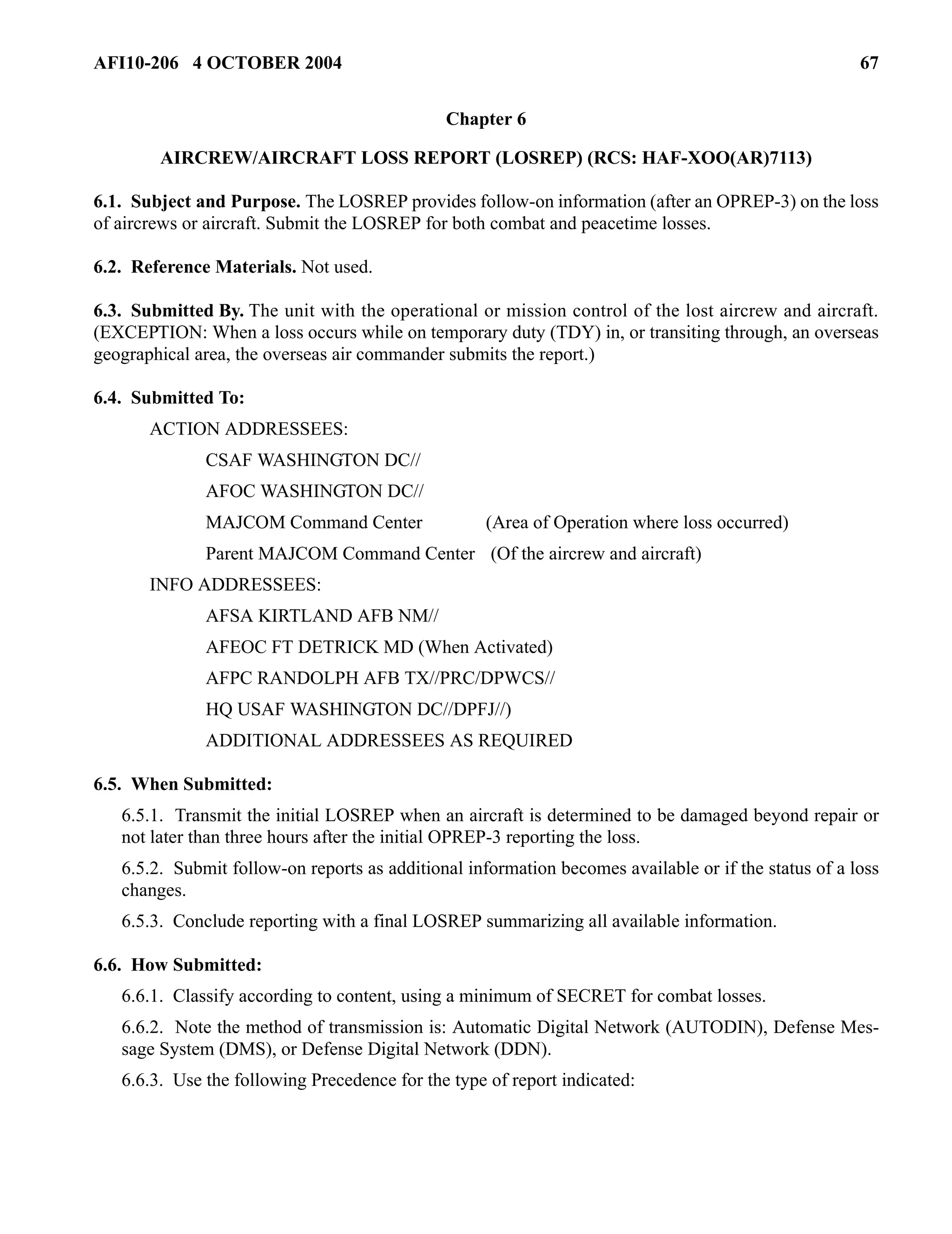 AFI10-206 4 OCTOBER 2004 67 
Chapter 6 
AIRCREW/AIRCRAFT LOSS REPORT (LOSREP) (RCS: HAF-XOO(AR)7113) 
6.1. Subject and Purpose. The LOSREP provides follow-on information (after an OPREP-3) on the loss 
of aircrews or aircraft. Submit the LOSREP for both combat and peacetime losses. 
6.2. Reference Materials. Not used. 
6.3. Submitted By. The unit with the operational or mission control of the lost aircrew and aircraft. 
(EXCEPTION: When a loss occurs while on temporary duty (TDY) in, or transiting through, an overseas 
geographical area, the overseas air commander submits the report.) 
6.4. Submitted To: 
ACTION ADDRESSEES: 
CSAF WASHINGTON DC// 
AFOC WASHINGTON DC// 
MAJCOM Command Center (Area of Operation where loss occurred) 
Parent MAJCOM Command Center (Of the aircrew and aircraft) 
INFO ADDRESSEES: 
AFSA KIRTLAND AFB NM// 
AFEOC FT DETRICK MD (When Activated) 
AFPC RANDOLPH AFB TX//PRC/DPWCS// 
HQ USAF WASHINGTON DC//DPFJ//) 
ADDITIONAL ADDRESSEES AS REQUIRED 
6.5. When Submitted: 
6.5.1. Transmit the initial LOSREP when an aircraft is determined to be damaged beyond repair or 
not later than three hours after the initial OPREP-3 reporting the loss. 
6.5.2. Submit follow-on reports as additional information becomes available or if the status of a loss 
changes. 
6.5.3. Conclude reporting with a final LOSREP summarizing all available information. 
6.6. How Submitted: 
6.6.1. Classify according to content, using a minimum of SECRET for combat losses. 
6.6.2. Note the method of transmission is: Automatic Digital Network (AUTODIN), Defense Mes-sage 
System (DMS), or Defense Digital Network (DDN). 
6.6.3. Use the following Precedence for the type of report indicated: 
 