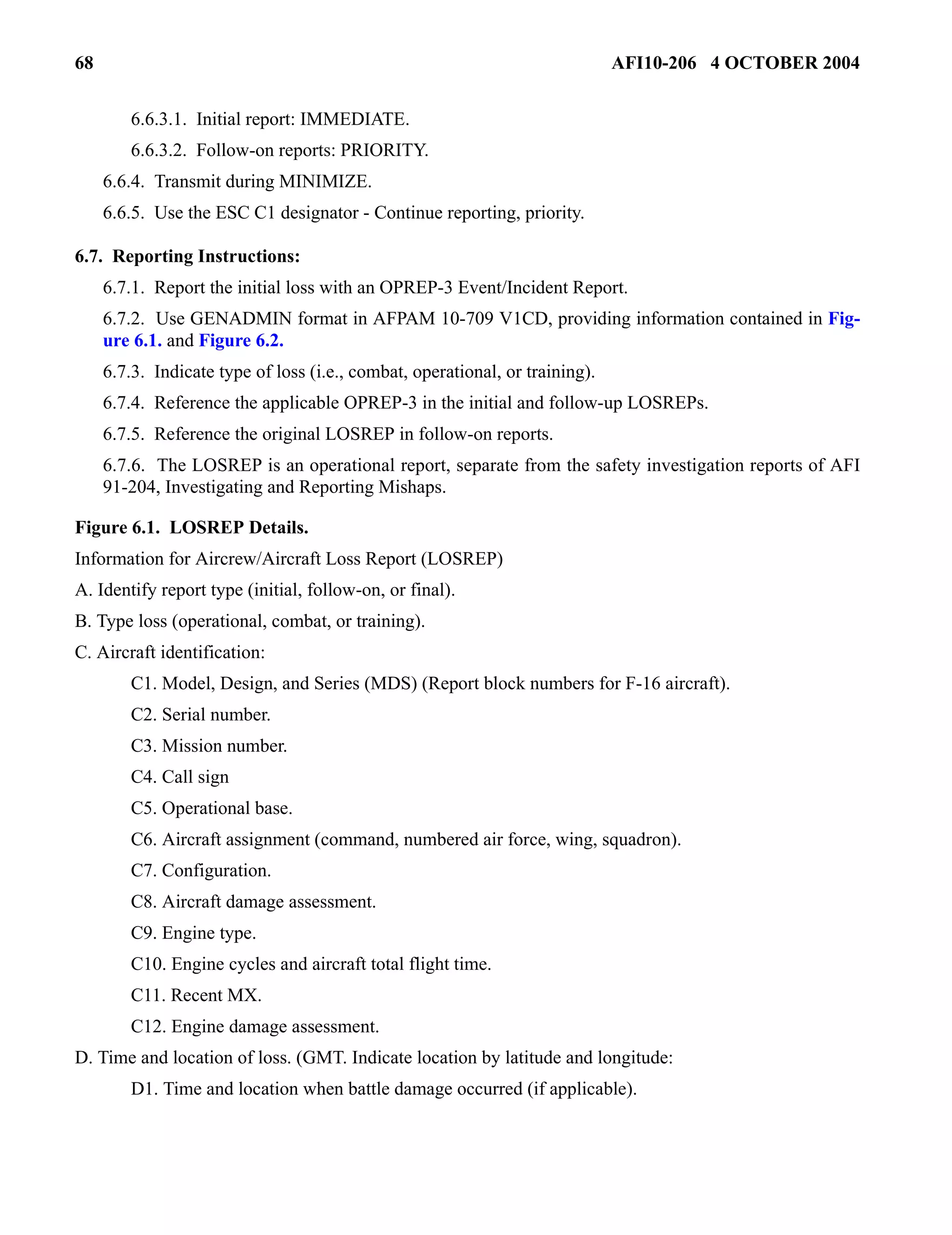 68 AFI10-206 4 OCTOBER 2004 
6.6.3.1. Initial report: IMMEDIATE. 
6.6.3.2. Follow-on reports: PRIORITY. 
6.6.4. Transmit during MINIMIZE. 
6.6.5. Use the ESC C1 designator - Continue reporting, priority. 
6.7. Reporting Instructions: 
6.7.1. Report the initial loss with an OPREP-3 Event/Incident Report. 
6.7.2. Use GENADMIN format in AFPAM 10-709 V1CD, providing information contained in Fig-ure 
6.1. and Figure 6.2. 
6.7.3. Indicate type of loss (i.e., combat, operational, or training). 
6.7.4. Reference the applicable OPREP-3 in the initial and follow-up LOSREPs. 
6.7.5. Reference the original LOSREP in follow-on reports. 
6.7.6. The LOSREP is an operational report, separate from the safety investigation reports of AFI 
91-204, Investigating and Reporting Mishaps. 
Figure 6.1. LOSREP Details. 
Information for Aircrew/Aircraft Loss Report (LOSREP) 
A. Identify report type (initial, follow-on, or final). 
B. Type loss (operational, combat, or training). 
C. Aircraft identification: 
C1. Model, Design, and Series (MDS) (Report block numbers for F-16 aircraft). 
C2. Serial number. 
C3. Mission number. 
C4. Call sign 
C5. Operational base. 
C6. Aircraft assignment (command, numbered air force, wing, squadron). 
C7. Configuration. 
C8. Aircraft damage assessment. 
C9. Engine type. 
C10. Engine cycles and aircraft total flight time. 
C11. Recent MX. 
C12. Engine damage assessment. 
D. Time and location of loss. (GMT. Indicate location by latitude and longitude: 
D1. Time and location when battle damage occurred (if applicable). 
 