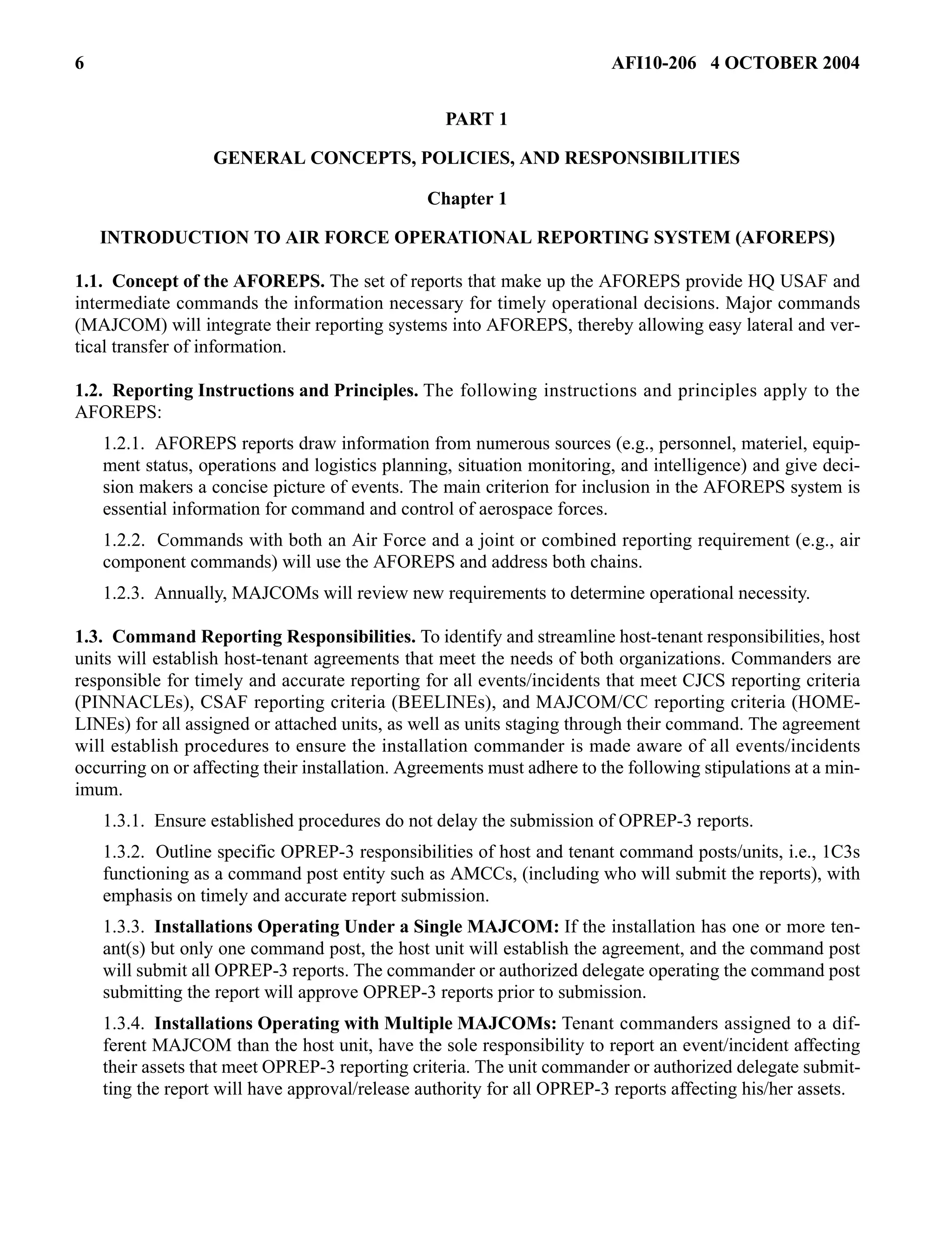 6 AFI10-206 4 OCTOBER 2004 
PART 1 
GENERAL CONCEPTS, POLICIES, AND RESPONSIBILITIES 
Chapter 1 
INTRODUCTION TO AIR FORCE OPERATIONAL REPORTING SYSTEM (AFOREPS) 
1.1. Concept of the AFOREPS. The set of reports that make up the AFOREPS provide HQ USAF and 
intermediate commands the information necessary for timely operational decisions. Major commands 
(MAJCOM) will integrate their reporting systems into AFOREPS, thereby allowing easy lateral and ver-tical 
transfer of information. 
1.2. Reporting Instructions and Principles. The following instructions and principles apply to the 
AFOREPS: 
1.2.1. AFOREPS reports draw information from numerous sources (e.g., personnel, materiel, equip-ment 
status, operations and logistics planning, situation monitoring, and intelligence) and give deci-sion 
makers a concise picture of events. The main criterion for inclusion in the AFOREPS system is 
essential information for command and control of aerospace forces. 
1.2.2. Commands with both an Air Force and a joint or combined reporting requirement (e.g., air 
component commands) will use the AFOREPS and address both chains. 
1.2.3. Annually, MAJCOMs will review new requirements to determine operational necessity. 
1.3. Command Reporting Responsibilities. To identify and streamline host-tenant responsibilities, host 
units will establish host-tenant agreements that meet the needs of both organizations. Commanders are 
responsible for timely and accurate reporting for all events/incidents that meet CJCS reporting criteria 
(PINNACLEs), CSAF reporting criteria (BEELINEs), and MAJCOM/CC reporting criteria (HOME-LINEs) 
for all assigned or attached units, as well as units staging through their command. The agreement 
will establish procedures to ensure the installation commander is made aware of all events/incidents 
occurring on or affecting their installation. Agreements must adhere to the following stipulations at a min-imum. 
1.3.1. Ensure established procedures do not delay the submission of OPREP-3 reports. 
1.3.2. Outline specific OPREP-3 responsibilities of host and tenant command posts/units, i.e., 1C3s 
functioning as a command post entity such as AMCCs, (including who will submit the reports), with 
emphasis on timely and accurate report submission. 
1.3.3. Installations Operating Under a Single MAJCOM: If the installation has one or more ten-ant( 
s) but only one command post, the host unit will establish the agreement, and the command post 
will submit all OPREP-3 reports. The commander or authorized delegate operating the command post 
submitting the report will approve OPREP-3 reports prior to submission. 
1.3.4. Installations Operating with Multiple MAJCOMs: Tenant commanders assigned to a dif-ferent 
MAJCOM than the host unit, have the sole responsibility to report an event/incident affecting 
their assets that meet OPREP-3 reporting criteria. The unit commander or authorized delegate submit-ting 
the report will have approval/release authority for all OPREP-3 reports affecting his/her assets. 
 