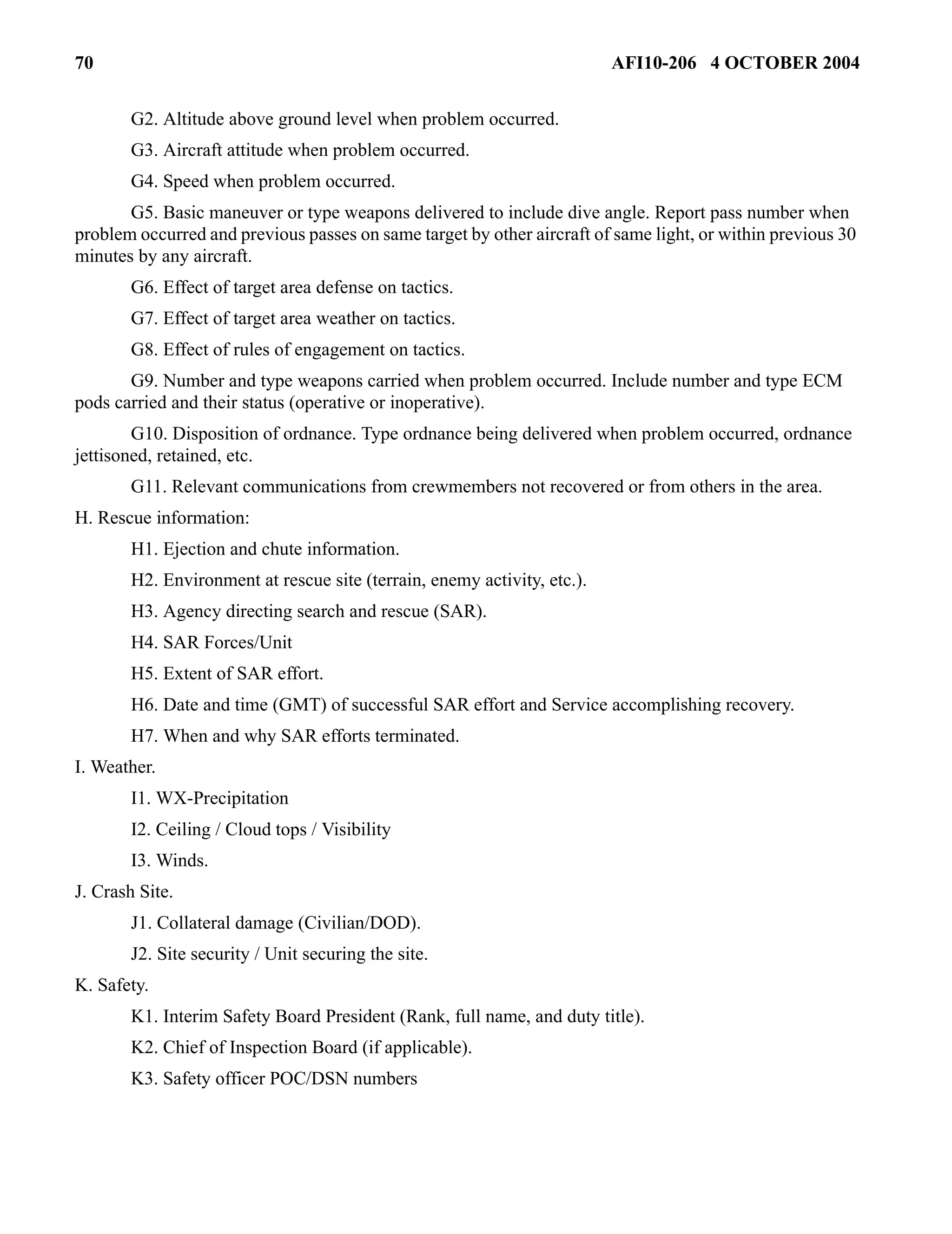 70 AFI10-206 4 OCTOBER 2004 
G2. Altitude above ground level when problem occurred. 
G3. Aircraft attitude when problem occurred. 
G4. Speed when problem occurred. 
G5. Basic maneuver or type weapons delivered to include dive angle. Report pass number when 
problem occurred and previous passes on same target by other aircraft of same light, or within previous 30 
minutes by any aircraft. 
G6. Effect of target area defense on tactics. 
G7. Effect of target area weather on tactics. 
G8. Effect of rules of engagement on tactics. 
G9. Number and type weapons carried when problem occurred. Include number and type ECM 
pods carried and their status (operative or inoperative). 
G10. Disposition of ordnance. Type ordnance being delivered when problem occurred, ordnance 
jettisoned, retained, etc. 
G11. Relevant communications from crewmembers not recovered or from others in the area. 
H. Rescue information: 
H1. Ejection and chute information. 
H2. Environment at rescue site (terrain, enemy activity, etc.). 
H3. Agency directing search and rescue (SAR). 
H4. SAR Forces/Unit 
H5. Extent of SAR effort. 
H6. Date and time (GMT) of successful SAR effort and Service accomplishing recovery. 
H7. When and why SAR efforts terminated. 
I. Weather. 
I1. WX-Precipitation 
I2. Ceiling / Cloud tops / Visibility 
I3. Winds. 
J. Crash Site. 
J1. Collateral damage (Civilian/DOD). 
J2. Site security / Unit securing the site. 
K. Safety. 
K1. Interim Safety Board President (Rank, full name, and duty title). 
K2. Chief of Inspection Board (if applicable). 
K3. Safety officer POC/DSN numbers 
 