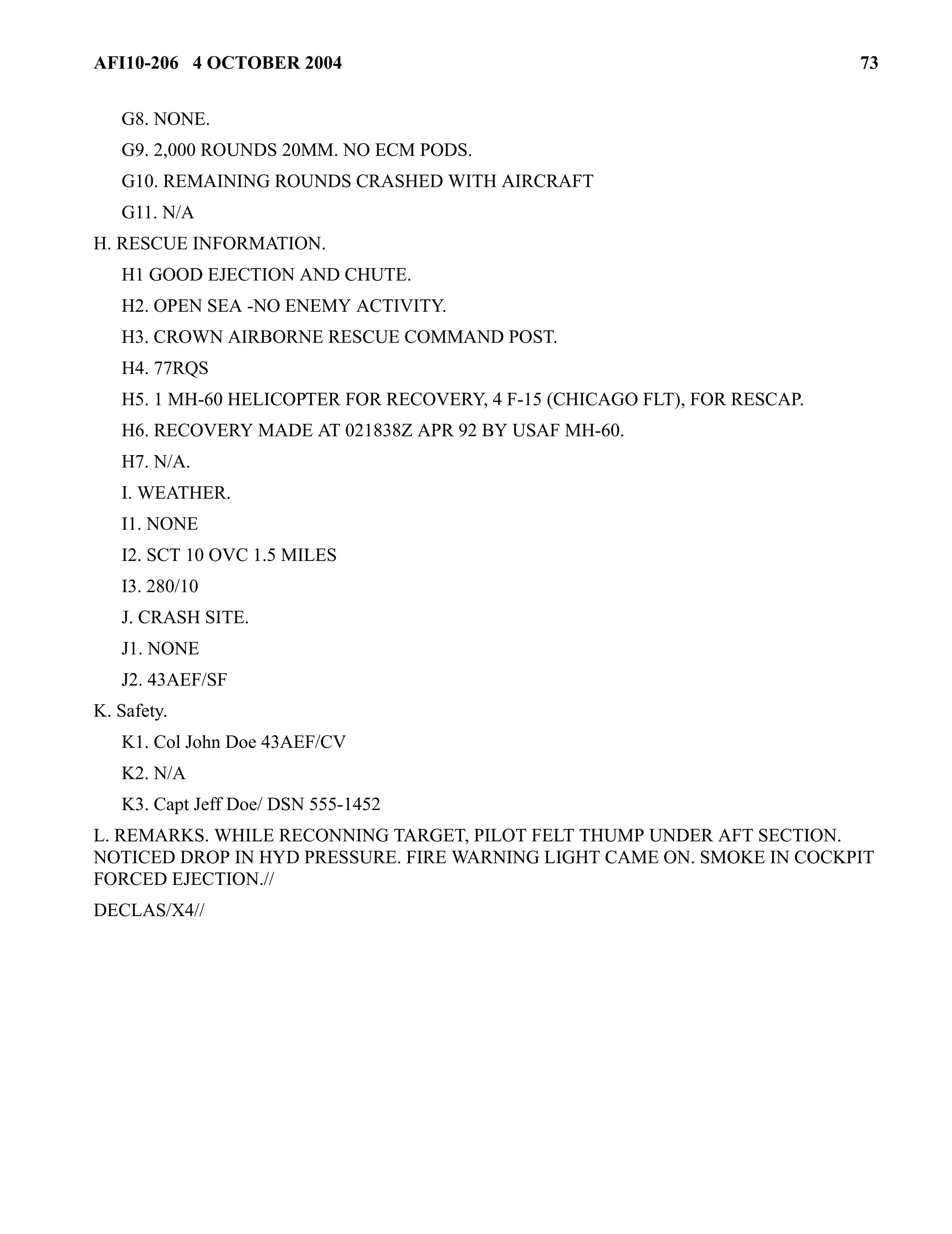 AFI10-206 4 OCTOBER 2004 73 
G8. NONE. 
G9. 2,000 ROUNDS 20MM. NO ECM PODS. 
G10. REMAINING ROUNDS CRASHED WITH AIRCRAFT 
G11. N/A 
H. RESCUE INFORMATION. 
H1 GOOD EJECTION AND CHUTE. 
H2. OPEN SEA -NO ENEMY ACTIVITY. 
H3. CROWN AIRBORNE RESCUE COMMAND POST. 
H4. 77RQS 
H5. 1 MH-60 HELICOPTER FOR RECOVERY, 4 F-15 (CHICAGO FLT), FOR RESCAP. 
H6. RECOVERY MADE AT 021838Z APR 92 BY USAF MH-60. 
H7. N/A. 
I. WEATHER. 
I1. NONE 
I2. SCT 10 OVC 1.5 MILES 
I3. 280/10 
J. CRASH SITE. 
J1. NONE 
J2. 43AEF/SF 
K. Safety. 
K1. Col John Doe 43AEF/CV 
K2. N/A 
K3. Capt Jeff Doe/ DSN 555-1452 
L. REMARKS. WHILE RECONNING TARGET, PILOT FELT THUMP UNDER AFT SECTION. 
NOTICED DROP IN HYD PRESSURE. FIRE WARNING LIGHT CAME ON. SMOKE IN COCKPIT 
FORCED EJECTION.// 
DECLAS/X4// 
 