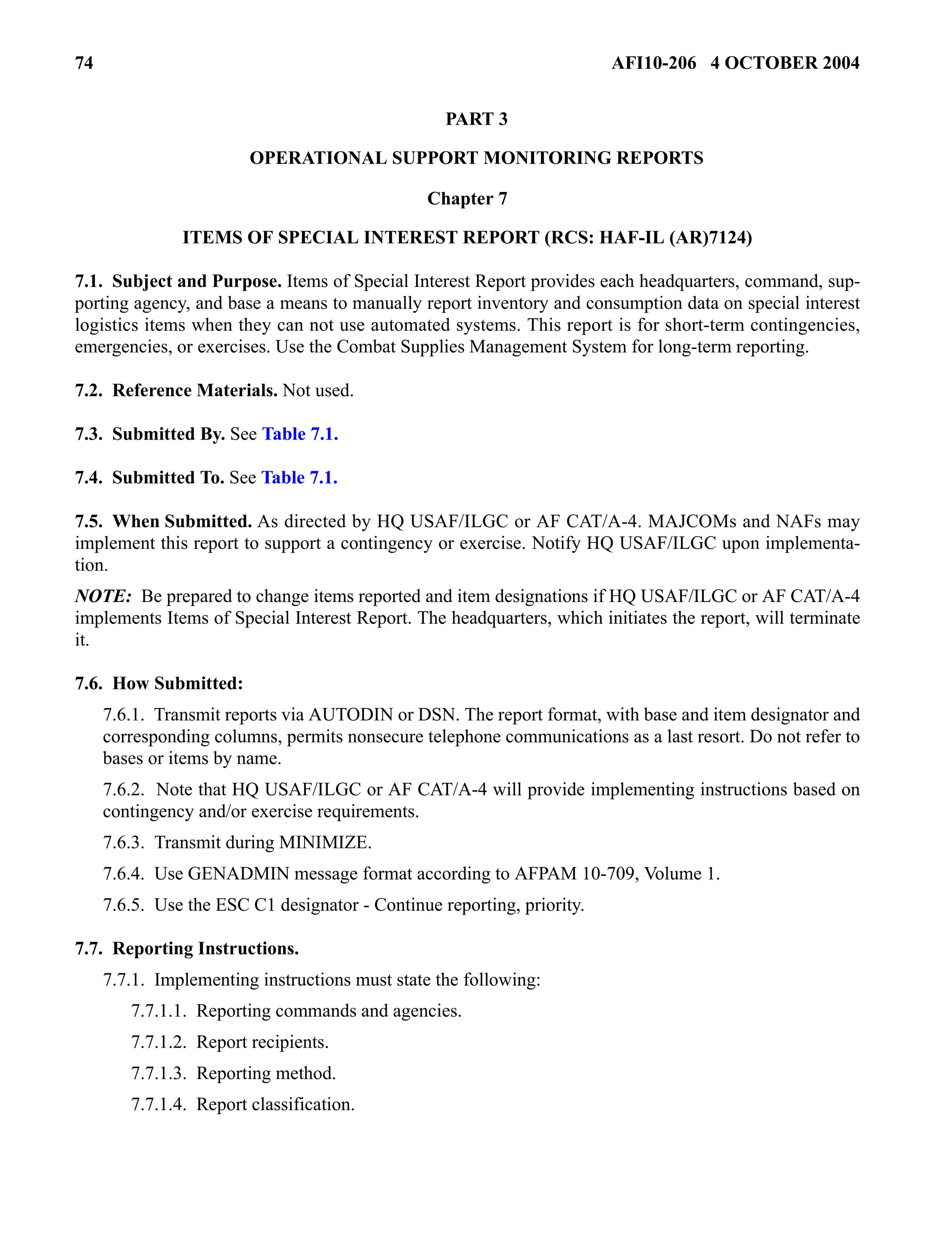 74 AFI10-206 4 OCTOBER 2004 
PART 3 
OPERATIONAL SUPPORT MONITORING REPORTS 
Chapter 7 
ITEMS OF SPECIAL INTEREST REPORT (RCS: HAF-IL (AR)7124) 
7.1. Subject and Purpose. Items of Special Interest Report provides each headquarters, command, sup-porting 
agency, and base a means to manually report inventory and consumption data on special interest 
logistics items when they can not use automated systems. This report is for short-term contingencies, 
emergencies, or exercises. Use the Combat Supplies Management System for long-term reporting. 
7.2. Reference Materials. Not used. 
7.3. Submitted By. See Table 7.1. 
7.4. Submitted To. See Table 7.1. 
7.5. When Submitted. As directed by HQ USAF/ILGC or AF CAT/A-4. MAJCOMs and NAFs may 
implement this report to support a contingency or exercise. Notify HQ USAF/ILGC upon implementa-tion. 
NOTE: Be prepared to change items reported and item designations if HQ USAF/ILGC or AF CAT/A-4 
implements Items of Special Interest Report. The headquarters, which initiates the report, will terminate 
it. 
7.6. How Submitted: 
7.6.1. Transmit reports via AUTODIN or DSN. The report format, with base and item designator and 
corresponding columns, permits nonsecure telephone communications as a last resort. Do not refer to 
bases or items by name. 
7.6.2. Note that HQ USAF/ILGC or AF CAT/A-4 will provide implementing instructions based on 
contingency and/or exercise requirements. 
7.6.3. Transmit during MINIMIZE. 
7.6.4. Use GENADMIN message format according to AFPAM 10-709, Volume 1. 
7.6.5. Use the ESC C1 designator - Continue reporting, priority. 
7.7. Reporting Instructions. 
7.7.1. Implementing instructions must state the following: 
7.7.1.1. Reporting commands and agencies. 
7.7.1.2. Report recipients. 
7.7.1.3. Reporting method. 
7.7.1.4. Report classification. 
 