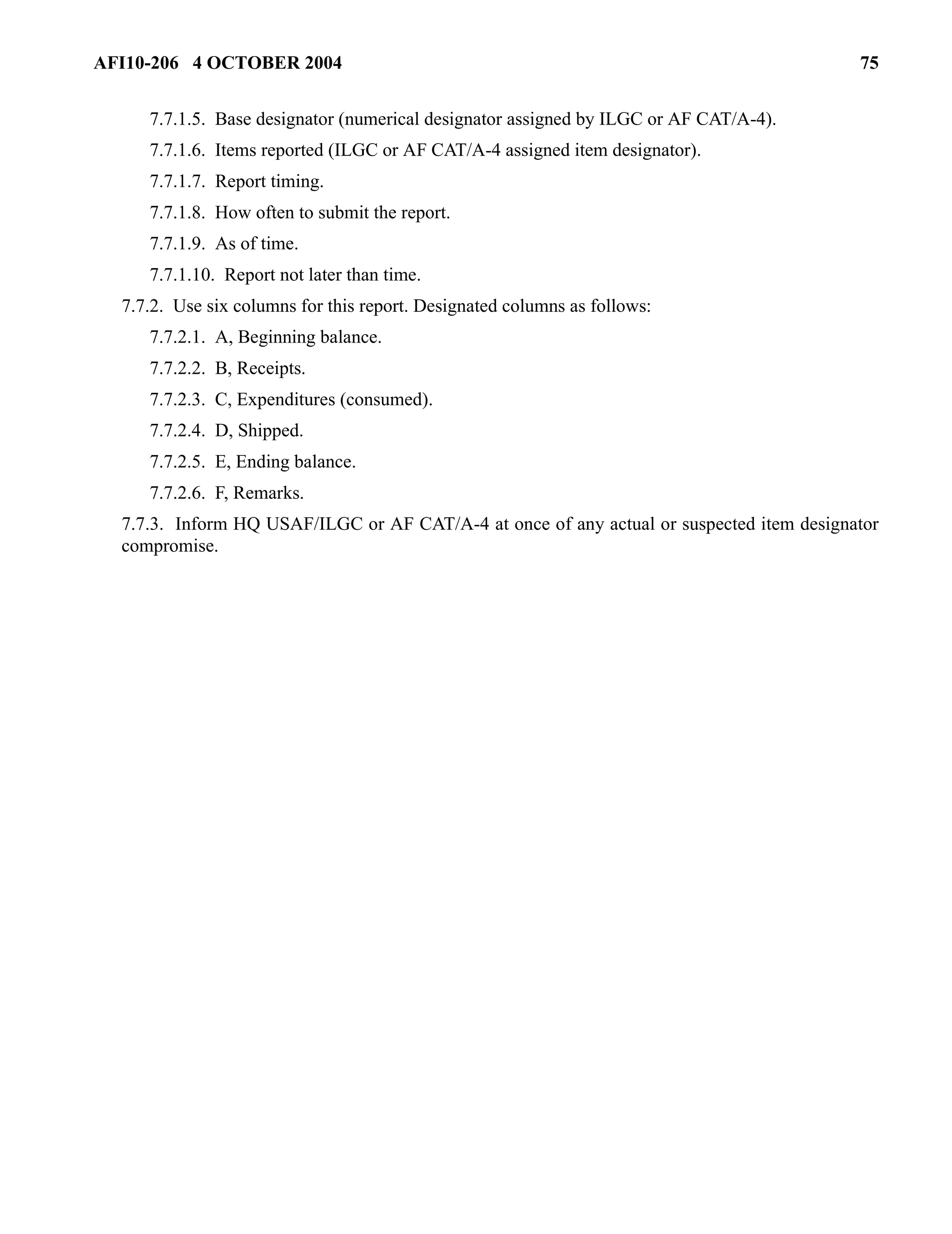 AFI10-206 4 OCTOBER 2004 75 
7.7.1.5. Base designator (numerical designator assigned by ILGC or AF CAT/A-4). 
7.7.1.6. Items reported (ILGC or AF CAT/A-4 assigned item designator). 
7.7.1.7. Report timing. 
7.7.1.8. How often to submit the report. 
7.7.1.9. As of time. 
7.7.1.10. Report not later than time. 
7.7.2. Use six columns for this report. Designated columns as follows: 
7.7.2.1. A, Beginning balance. 
7.7.2.2. B, Receipts. 
7.7.2.3. C, Expenditures (consumed). 
7.7.2.4. D, Shipped. 
7.7.2.5. E, Ending balance. 
7.7.2.6. F, Remarks. 
7.7.3. Inform HQ USAF/ILGC or AF CAT/A-4 at once of any actual or suspected item designator 
compromise. 
 