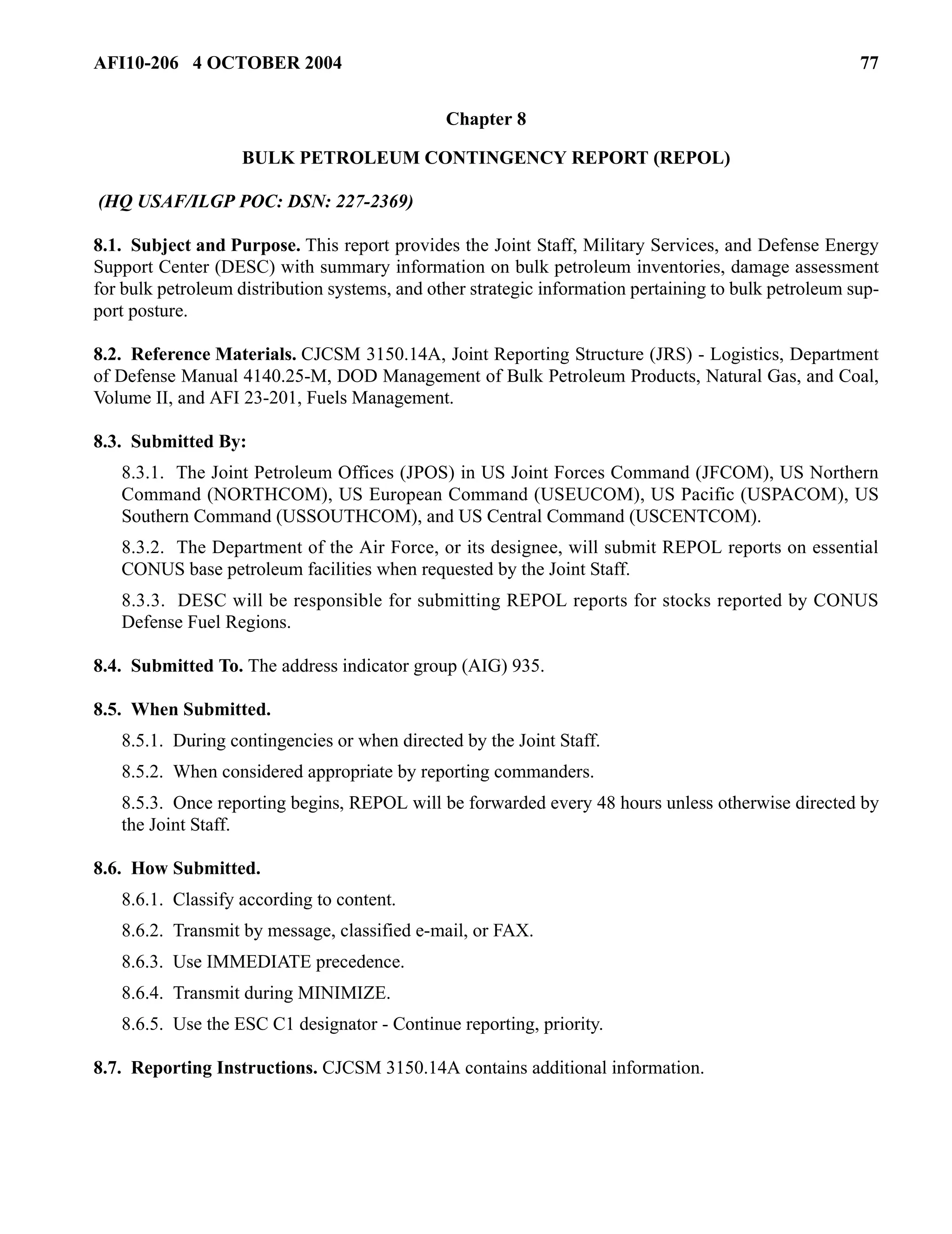 AFI10-206 4 OCTOBER 2004 77 
Chapter 8 
BULK PETROLEUM CONTINGENCY REPORT (REPOL) 
(HQ USAF/ILGP POC: DSN: 227-2369) 
8.1. Subject and Purpose. This report provides the Joint Staff, Military Services, and Defense Energy 
Support Center (DESC) with summary information on bulk petroleum inventories, damage assessment 
for bulk petroleum distribution systems, and other strategic information pertaining to bulk petroleum sup-port 
posture. 
8.2. Reference Materials. CJCSM 3150.14A, Joint Reporting Structure (JRS) - Logistics, Department 
of Defense Manual 4140.25-M, DOD Management of Bulk Petroleum Products, Natural Gas, and Coal, 
Volume II, and AFI 23-201, Fuels Management. 
8.3. Submitted By: 
8.3.1. The Joint Petroleum Offices (JPOS) in US Joint Forces Command (JFCOM), US Northern 
Command (NORTHCOM), US European Command (USEUCOM), US Pacific (USPACOM), US 
Southern Command (USSOUTHCOM), and US Central Command (USCENTCOM). 
8.3.2. The Department of the Air Force, or its designee, will submit REPOL reports on essential 
CONUS base petroleum facilities when requested by the Joint Staff. 
8.3.3. DESC will be responsible for submitting REPOL reports for stocks reported by CONUS 
Defense Fuel Regions. 
8.4. Submitted To. The address indicator group (AIG) 935. 
8.5. When Submitted. 
8.5.1. During contingencies or when directed by the Joint Staff. 
8.5.2. When considered appropriate by reporting commanders. 
8.5.3. Once reporting begins, REPOL will be forwarded every 48 hours unless otherwise directed by 
the Joint Staff. 
8.6. How Submitted. 
8.6.1. Classify according to content. 
8.6.2. Transmit by message, classified e-mail, or FAX. 
8.6.3. Use IMMEDIATE precedence. 
8.6.4. Transmit during MINIMIZE. 
8.6.5. Use the ESC C1 designator - Continue reporting, priority. 
8.7. Reporting Instructions. CJCSM 3150.14A contains additional information. 
 