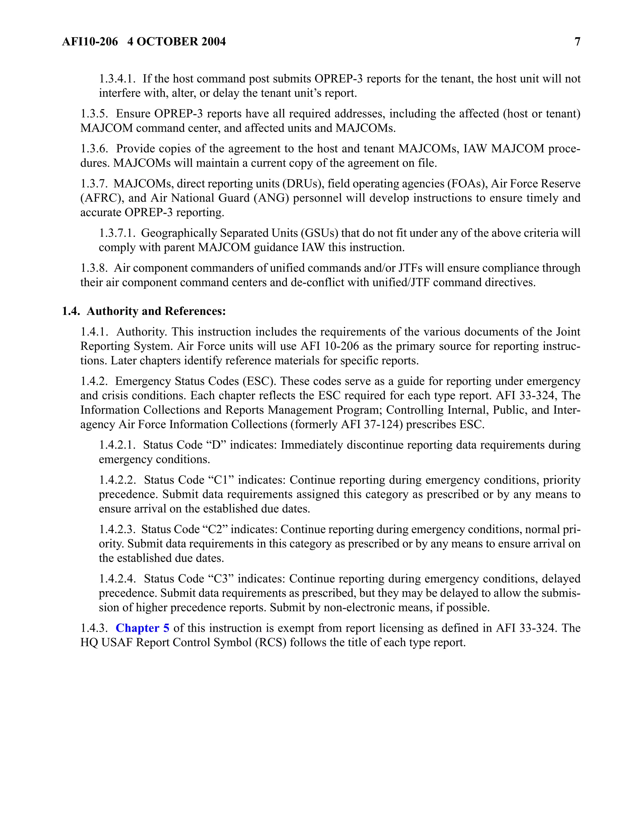 AFI10-206 4 OCTOBER 2004 7 
1.3.4.1. If the host command post submits OPREP-3 reports for the tenant, the host unit will not 
interfere with, alter, or delay the tenant unit’s report. 
1.3.5. Ensure OPREP-3 reports have all required addresses, including the affected (host or tenant) 
MAJCOM command center, and affected units and MAJCOMs. 
1.3.6. Provide copies of the agreement to the host and tenant MAJCOMs, IAW MAJCOM proce-dures. 
MAJCOMs will maintain a current copy of the agreement on file. 
1.3.7. MAJCOMs, direct reporting units (DRUs), field operating agencies (FOAs), Air Force Reserve 
(AFRC), and Air National Guard (ANG) personnel will develop instructions to ensure timely and 
accurate OPREP-3 reporting. 
1.3.7.1. Geographically Separated Units (GSUs) that do not fit under any of the above criteria will 
comply with parent MAJCOM guidance IAW this instruction. 
1.3.8. Air component commanders of unified commands and/or JTFs will ensure compliance through 
their air component command centers and de-conflict with unified/JTF command directives. 
1.4. Authority and References: 
1.4.1. Authority. This instruction includes the requirements of the various documents of the Joint 
Reporting System. Air Force units will use AFI 10-206 as the primary source for reporting instruc-tions. 
Later chapters identify reference materials for specific reports. 
1.4.2. Emergency Status Codes (ESC). These codes serve as a guide for reporting under emergency 
and crisis conditions. Each chapter reflects the ESC required for each type report. AFI 33-324, The 
Information Collections and Reports Management Program; Controlling Internal, Public, and Inter-agency 
Air Force Information Collections (formerly AFI 37-124) prescribes ESC. 
1.4.2.1. Status Code “D” indicates: Immediately discontinue reporting data requirements during 
emergency conditions. 
1.4.2.2. Status Code “C1” indicates: Continue reporting during emergency conditions, priority 
precedence. Submit data requirements assigned this category as prescribed or by any means to 
ensure arrival on the established due dates. 
1.4.2.3. Status Code “C2” indicates: Continue reporting during emergency conditions, normal pri-ority. 
Submit data requirements in this category as prescribed or by any means to ensure arrival on 
the established due dates. 
1.4.2.4. Status Code “C3” indicates: Continue reporting during emergency conditions, delayed 
precedence. Submit data requirements as prescribed, but they may be delayed to allow the submis-sion 
of higher precedence reports. Submit by non-electronic means, if possible. 
1.4.3. Chapter 5 of this instruction is exempt from report licensing as defined in AFI 33-324. The 
HQ USAF Report Control Symbol (RCS) follows the title of each type report. 
 