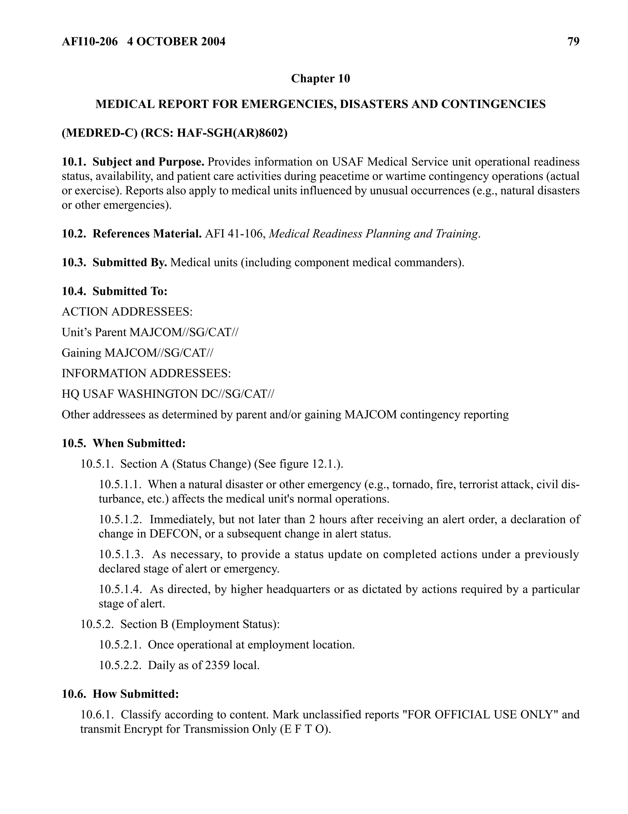 AFI10-206 4 OCTOBER 2004 79 
Chapter 10 
MEDICAL REPORT FOR EMERGENCIES, DISASTERS AND CONTINGENCIES 
(MEDRED-C) (RCS: HAF-SGH(AR)8602) 
10.1. Subject and Purpose. Provides information on USAF Medical Service unit operational readiness 
status, availability, and patient care activities during peacetime or wartime contingency operations (actual 
or exercise). Reports also apply to medical units influenced by unusual occurrences (e.g., natural disasters 
or other emergencies). 
10.2. References Material. AFI 41-106, Medical Readiness Planning and Training. 
10.3. Submitted By. Medical units (including component medical commanders). 
10.4. Submitted To: 
ACTION ADDRESSEES: 
Unit’s Parent MAJCOM//SG/CAT// 
Gaining MAJCOM//SG/CAT// 
INFORMATION ADDRESSEES: 
HQ USAF WASHINGTON DC//SG/CAT// 
Other addressees as determined by parent and/or gaining MAJCOM contingency reporting 
10.5. When Submitted: 
10.5.1. Section A (Status Change) (See figure 12.1.). 
10.5.1.1. When a natural disaster or other emergency (e.g., tornado, fire, terrorist attack, civil dis-turbance, 
etc.) affects the medical unit's normal operations. 
10.5.1.2. Immediately, but not later than 2 hours after receiving an alert order, a declaration of 
change in DEFCON, or a subsequent change in alert status. 
10.5.1.3. As necessary, to provide a status update on completed actions under a previously 
declared stage of alert or emergency. 
10.5.1.4. As directed, by higher headquarters or as dictated by actions required by a particular 
stage of alert. 
10.5.2. Section B (Employment Status): 
10.5.2.1. Once operational at employment location. 
10.5.2.2. Daily as of 2359 local. 
10.6. How Submitted: 
10.6.1. Classify according to content. Mark unclassified reports "FOR OFFICIAL USE ONLY" and 
transmit Encrypt for Transmission Only (E F T O). 
 