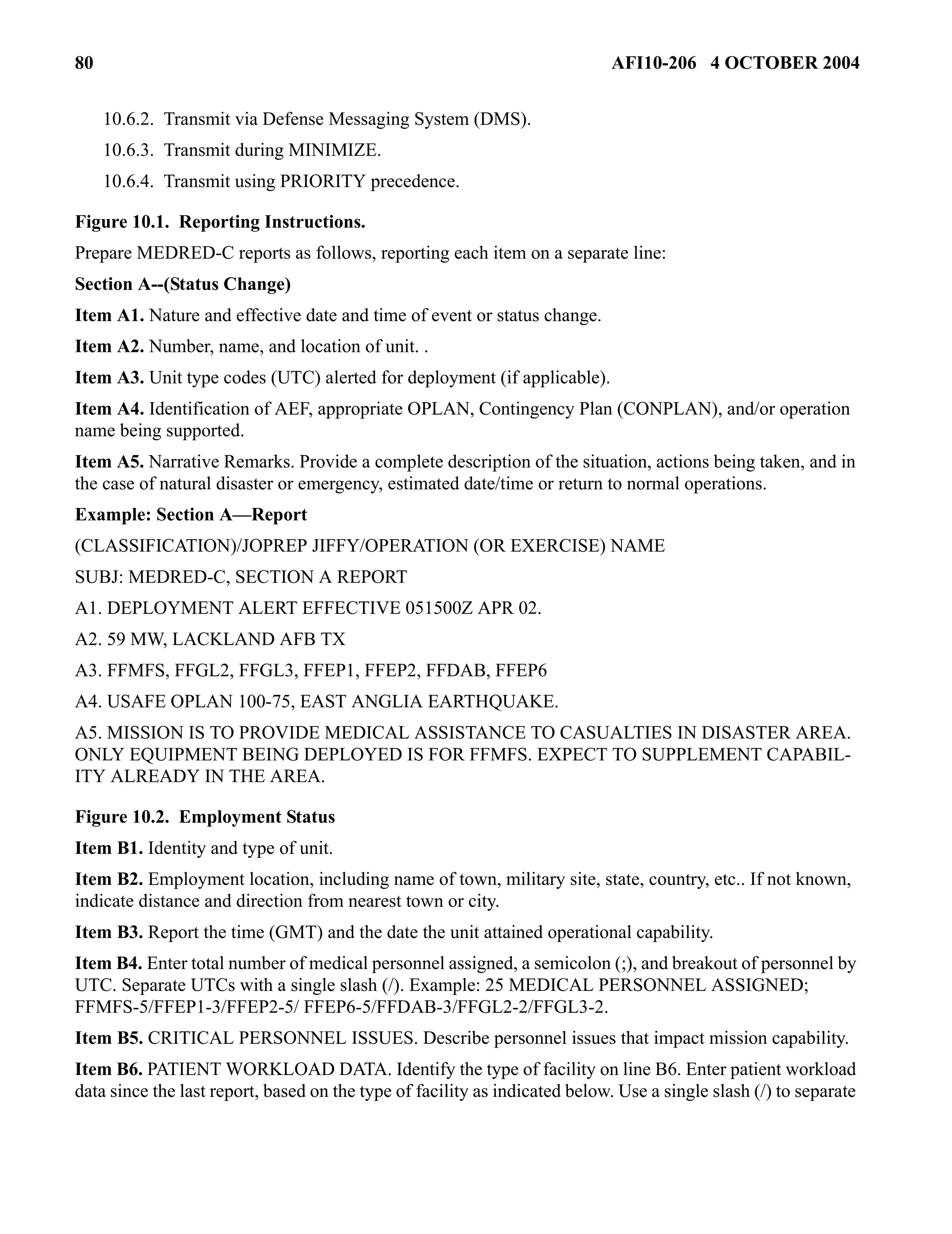 80 AFI10-206 4 OCTOBER 2004 
10.6.2. Transmit via Defense Messaging System (DMS). 
10.6.3. Transmit during MINIMIZE. 
10.6.4. Transmit using PRIORITY precedence. 
Figure 10.1. Reporting Instructions. 
Prepare MEDRED-C reports as follows, reporting each item on a separate line: 
Section A--(Status Change) 
Item A1. Nature and effective date and time of event or status change. 
Item A2. Number, name, and location of unit. . 
Item A3. Unit type codes (UTC) alerted for deployment (if applicable). 
Item A4. Identification of AEF, appropriate OPLAN, Contingency Plan (CONPLAN), and/or operation 
name being supported. 
Item A5. Narrative Remarks. Provide a complete description of the situation, actions being taken, and in 
the case of natural disaster or emergency, estimated date/time or return to normal operations. 
Example: Section A—Report 
(CLASSIFICATION)/JOPREP JIFFY/OPERATION (OR EXERCISE) NAME 
SUBJ: MEDRED-C, SECTION A REPORT 
A1. DEPLOYMENT ALERT EFFECTIVE 051500Z APR 02. 
A2. 59 MW, LACKLAND AFB TX 
A3. FFMFS, FFGL2, FFGL3, FFEP1, FFEP2, FFDAB, FFEP6 
A4. USAFE OPLAN 100-75, EAST ANGLIA EARTHQUAKE. 
A5. MISSION IS TO PROVIDE MEDICAL ASSISTANCE TO CASUALTIES IN DISASTER AREA. 
ONLY EQUIPMENT BEING DEPLOYED IS FOR FFMFS. EXPECT TO SUPPLEMENT CAPABIL-ITY 
ALREADY IN THE AREA. 
Figure 10.2. Employment Status 
Item B1. Identity and type of unit. 
Item B2. Employment location, including name of town, military site, state, country, etc.. If not known, 
indicate distance and direction from nearest town or city. 
Item B3. Report the time (GMT) and the date the unit attained operational capability. 
Item B4. Enter total number of medical personnel assigned, a semicolon (;), and breakout of personnel by 
UTC. Separate UTCs with a single slash (/). Example: 25 MEDICAL PERSONNEL ASSIGNED; 
FFMFS-5/FFEP1-3/FFEP2-5/ FFEP6-5/FFDAB-3/FFGL2-2/FFGL3-2. 
Item B5. CRITICAL PERSONNEL ISSUES. Describe personnel issues that impact mission capability. 
Item B6. PATIENT WORKLOAD DATA. Identify the type of facility on line B6. Enter patient workload 
data since the last report, based on the type of facility as indicated below. Use a single slash (/) to separate 
 