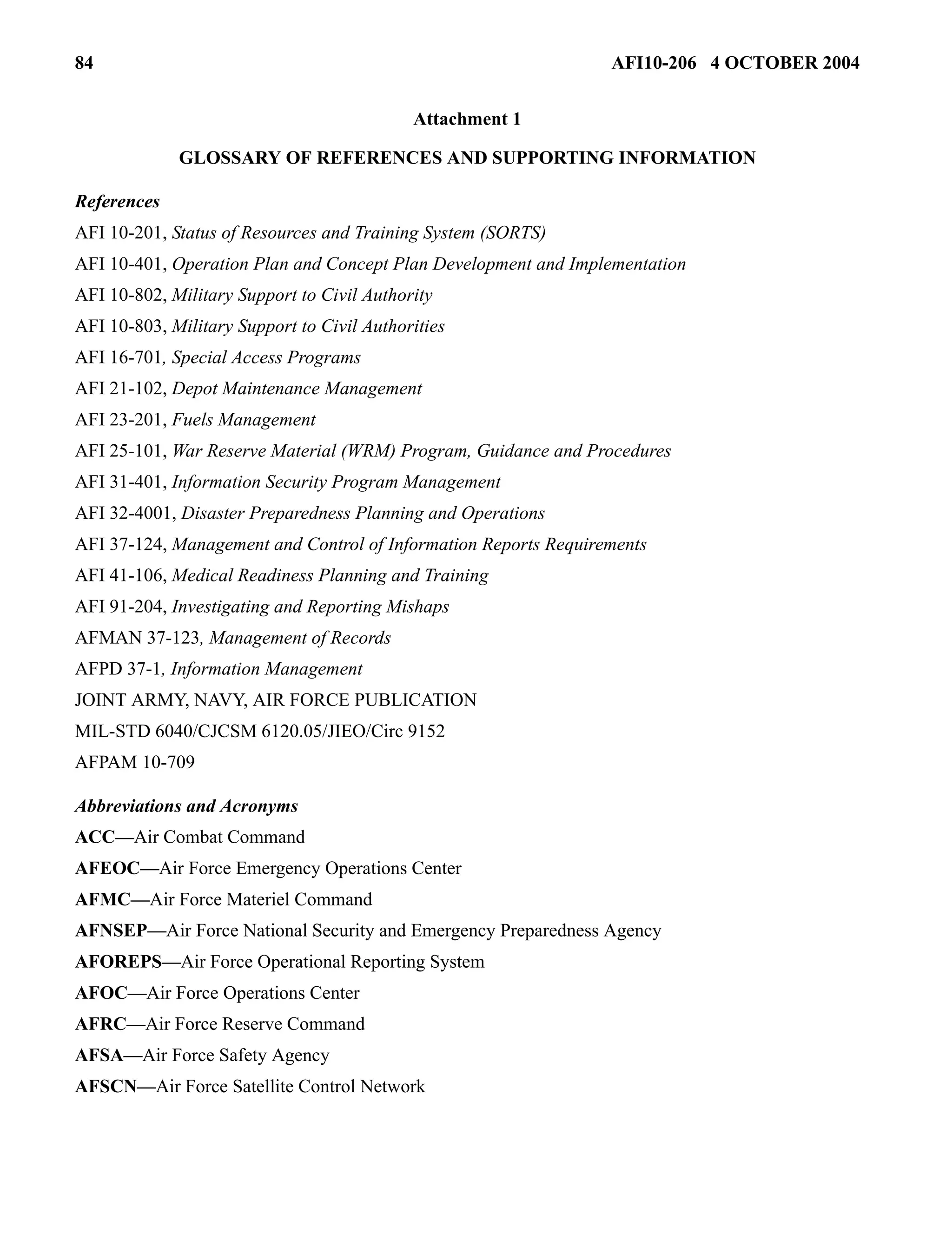 84 AFI10-206 4 OCTOBER 2004 
Attachment 1 
GLOSSARY OF REFERENCES AND SUPPORTING INFORMATION 
References 
AFI 10-201, Status of Resources and Training System (SORTS) 
AFI 10-401, Operation Plan and Concept Plan Development and Implementation 
AFI 10-802, Military Support to Civil Authority 
AFI 10-803, Military Support to Civil Authorities 
AFI 16-701, Special Access Programs 
AFI 21-102, Depot Maintenance Management 
AFI 23-201, Fuels Management 
AFI 25-101, War Reserve Material (WRM) Program, Guidance and Procedures 
AFI 31-401, Information Security Program Management 
AFI 32-4001, Disaster Preparedness Planning and Operations 
AFI 37-124, Management and Control of Information Reports Requirements 
AFI 41-106, Medical Readiness Planning and Training 
AFI 91-204, Investigating and Reporting Mishaps 
AFMAN 37-123, Management of Records 
AFPD 37-1, Information Management 
JOINT ARMY, NAVY, AIR FORCE PUBLICATION 
MIL-STD 6040/CJCSM 6120.05/JIEO/Circ 9152 
AFPAM 10-709 
Abbreviations and Acronyms 
ACC—Air Combat Command 
AFEOC—Air Force Emergency Operations Center 
AFMC—Air Force Materiel Command 
AFNSEP—Air Force National Security and Emergency Preparedness Agency 
AFOREPS—Air Force Operational Reporting System 
AFOC—Air Force Operations Center 
AFRC—Air Force Reserve Command 
AFSA—Air Force Safety Agency 
AFSCN—Air Force Satellite Control Network 
 
