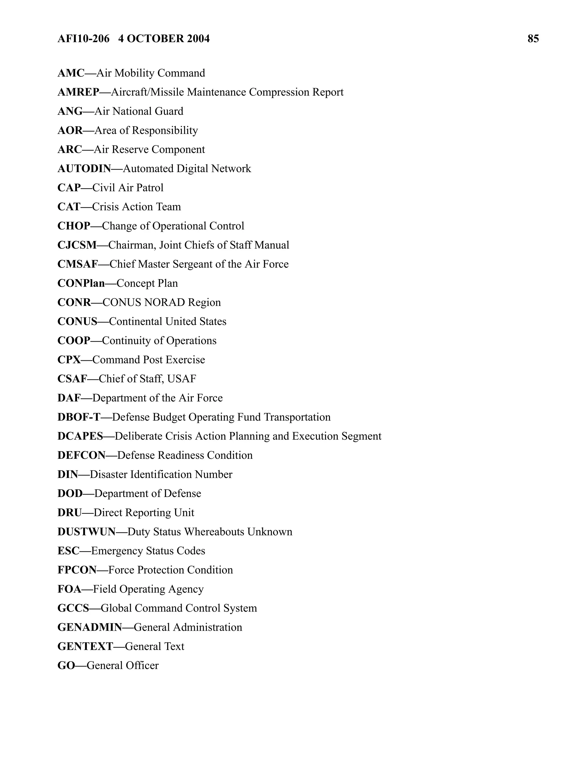 AFI10-206 4 OCTOBER 2004 85 
AMC—Air Mobility Command 
AMREP—Aircraft/Missile Maintenance Compression Report 
ANG—Air National Guard 
AOR—Area of Responsibility 
ARC—Air Reserve Component 
AUTODIN—Automated Digital Network 
CAP—Civil Air Patrol 
CAT—Crisis Action Team 
CHOP—Change of Operational Control 
CJCSM—Chairman, Joint Chiefs of Staff Manual 
CMSAF—Chief Master Sergeant of the Air Force 
CONPlan—Concept Plan 
CONR—CONUS NORAD Region 
CONUS—Continental United States 
COOP—Continuity of Operations 
CPX—Command Post Exercise 
CSAF—Chief of Staff, USAF 
DAF—Department of the Air Force 
DBOF-T—Defense Budget Operating Fund Transportation 
DCAPES—Deliberate Crisis Action Planning and Execution Segment 
DEFCON—Defense Readiness Condition 
DIN—Disaster Identification Number 
DOD—Department of Defense 
DRU—Direct Reporting Unit 
DUSTWUN—Duty Status Whereabouts Unknown 
ESC—Emergency Status Codes 
FPCON—Force Protection Condition 
FOA—Field Operating Agency 
GCCS—Global Command Control System 
GENADMIN—General Administration 
GENTEXT—General Text 
GO—General Officer 
 