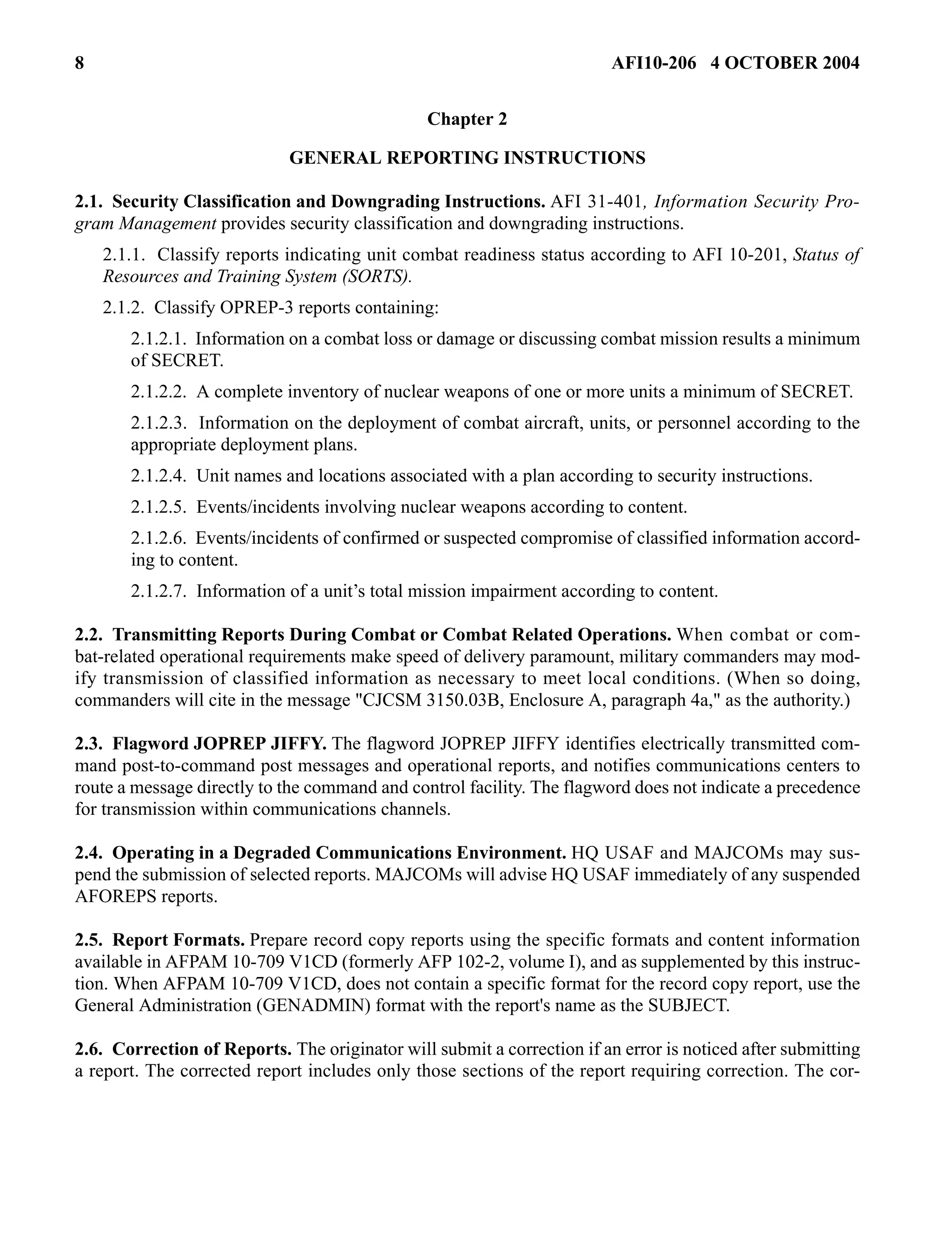 8 AFI10-206 4 OCTOBER 2004 
Chapter 2 
GENERAL REPORTING INSTRUCTIONS 
2.1. Security Classification and Downgrading Instructions. AFI 31-401, Information Security Pro-gram 
Management provides security classification and downgrading instructions. 
2.1.1. Classify reports indicating unit combat readiness status according to AFI 10-201, Status of 
Resources and Training System (SORTS). 
2.1.2. Classify OPREP-3 reports containing: 
2.1.2.1. Information on a combat loss or damage or discussing combat mission results a minimum 
of SECRET. 
2.1.2.2. A complete inventory of nuclear weapons of one or more units a minimum of SECRET. 
2.1.2.3. Information on the deployment of combat aircraft, units, or personnel according to the 
appropriate deployment plans. 
2.1.2.4. Unit names and locations associated with a plan according to security instructions. 
2.1.2.5. Events/incidents involving nuclear weapons according to content. 
2.1.2.6. Events/incidents of confirmed or suspected compromise of classified information accord-ing 
to content. 
2.1.2.7. Information of a unit’s total mission impairment according to content. 
2.2. Transmitting Reports During Combat or Combat Related Operations. When combat or com-bat- 
related operational requirements make speed of delivery paramount, military commanders may mod-ify 
transmission of classified information as necessary to meet local conditions. (When so doing, 
commanders will cite in the message "CJCSM 3150.03B, Enclosure A, paragraph 4a," as the authority.) 
2.3. Flagword JOPREP JIFFY. The flagword JOPREP JIFFY identifies electrically transmitted com-mand 
post-to-command post messages and operational reports, and notifies communications centers to 
route a message directly to the command and control facility. The flagword does not indicate a precedence 
for transmission within communications channels. 
2.4. Operating in a Degraded Communications Environment. HQ USAF and MAJCOMs may sus-pend 
the submission of selected reports. MAJCOMs will advise HQ USAF immediately of any suspended 
AFOREPS reports. 
2.5. Report Formats. Prepare record copy reports using the specific formats and content information 
available in AFPAM 10-709 V1CD (formerly AFP 102-2, volume I), and as supplemented by this instruc-tion. 
When AFPAM 10-709 V1CD, does not contain a specific format for the record copy report, use the 
General Administration (GENADMIN) format with the report's name as the SUBJECT. 
2.6. Correction of Reports. The originator will submit a correction if an error is noticed after submitting 
a report. The corrected report includes only those sections of the report requiring correction. The cor- 
 