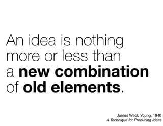 An idea is nothing
more or less than
a new combination
of old elements.
new combination
old elements
James Webb Young, 1940
A Technique for Producing Ideas
 