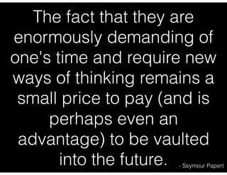 The fact that they are
enormously demanding of
one's time and require new
ways of thinking remains a
small price to pay (and is
perhaps even an
advantage) to be vaulted
into the future. - Seymour Papert
 